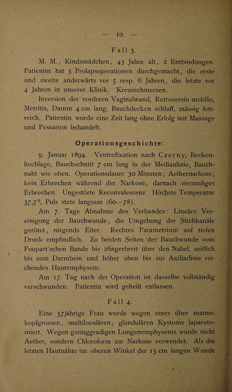 Fall 3, M. M., Kindsmädchen, 43 Jahre alt, 2 Entbindungen. •Patientin hat 3 Prolapsoperationen durchgemacht, die erste und zweite anderwärts vor 5 resp. 6 Jahren, die letzte vor 4 Jahren in unserer Klinik. Kreuzschmerzen. Inversion der vorderen Vaginalwand, Retroversio mobilis, Metritis, Damm 4 cm lang, Bauchdecken schlaff, mässig fett¬ reich. Patientin wurde eine Zeit lang ohne Erfolg mit Massage und Pessarien behandelt. Operationsgeschichte: 9. Januar 1894. Ventrofixation nach Czerny, Becken¬ hochlage, Bauchschnitt 7 cm lang in der Medianlinie, Bauch¬ naht wie oben. Operationsdauer 30 Minuten; Aethernarkose; kein Erbrechen während der Narkose, darnach viermaliges Erbrechen. Ungestörte Reconvalescenz. Höchste Temperatur 37>7^ Puls stets langsam (60—78). Am 7. Tage Abnahme des Verbandes: Lineäre Ver¬ einigung der Bauchwunde, die Umgebung der Stichkanäle gerötet, nirgends Eiter. Rechtes Parametrium auf tiefen Druck empfindlich. Zu beiden Seiten der Bauchwunde vom^ Poupart’schen Bande bis 2fingerbreit über den Nabel, seitlich bis zum Darmbein und höher oben bis zur Axillarlinie rei¬ chendes Hautemphysem. Am 17. Tag nach der Operation ist dasselbe vollständig verschwunden. Patientin wird geheilt entlassen. Fall 4. Eine 57jährige Frau wurde wegen eines über manns¬ kopfgrossen , multiloculären, glandulären Kystoms laparoto- miert. Wegen geringgradigen Lungenemphysems wurde nicht Aether, sondern Chloroform zur Narkose verwendet. Als die letzten Hautnähte im oberen Winkel der 15 cm längen Wunde