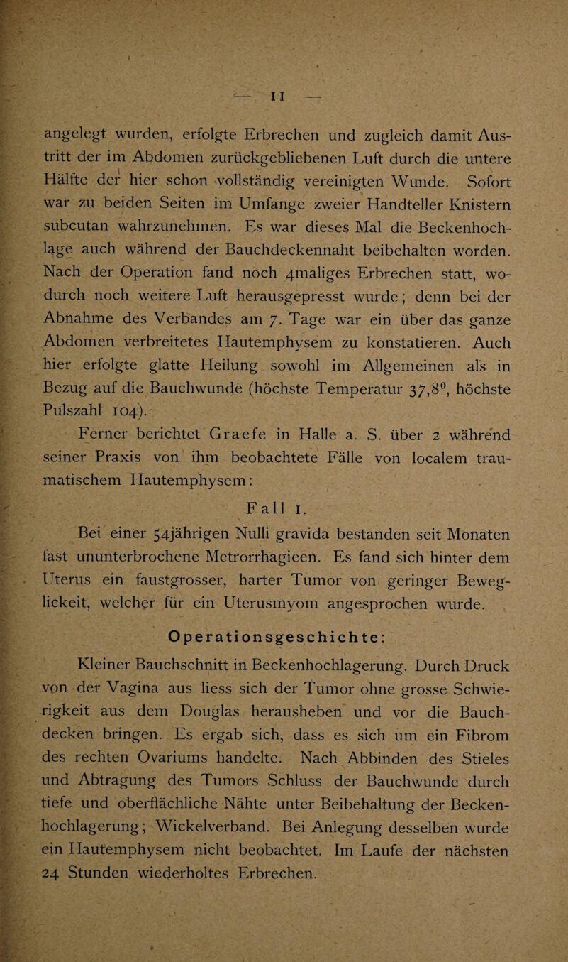 angelegt wurden, erfolgte Erbrechen und zugleich damit Aus¬ tritt der im Abdomen zurückgebliebenen Luft durch die untere Hälfte der hier schon vollständig vereinigten Wunde. Sofort war zu beiden Seiten im Umfange zweier Handteller Knistern subcutan wahrzunehmen. Es war dieses Mal die Beckenhoch¬ lage auch während der Bauchdeckennaht beibehalten worden. Nach der Operation fand noch 4maliges Erbrechen statt, wo¬ durch noch weitere Luft herausgepresst wurde; denn bei der Abnahme des Verbandes am 7- Tage war ein über das ganze Abdomen verbreitetes Hautemphysem zu konstatieren. Auch hier erfolgte glatte Heilung sowohl im Allgemeinen als in Bezug auf die Bauchwunde (höchste Temperatur 37,8^, höchste Pulszahl 104). Eerner berichtet Graefe in Halle a. S. über 2 während seiner Praxis von ihm beobachtete Eälle von localem trau¬ matischem Hautemphysem: Eall I. Bei einer 54jährigen Nulli gravida bestanden seit Monaten fast ununterbrochene Metrorrhagieen. Es fand sich hinter dem Uterus ein faustgrosser, harter Tumor von geringer Beweg- lickeit, welcher für ein Uterusmyom angesprochen wurde. Operationsgeschichte: Kleiner Bauchschnitt in Beckenhochlagerung. Durch Druck von der Vagina aus liess sich der Tumor ohne grosse Schwie¬ rigkeit aus dem Douglas herausheben und vor die Bauch¬ decken bringen. Es ergab sich, dass es sich um ein Eibrom des rechten Ovariums handelte. Nach Abbinden des Stieles und Abtragung des Tumors Schluss der Bauchwunde durch tiefe und oberflächliche Nähte unter Beibehaltung der Becken¬ hochlagerung; Wickelverband. Bei Anlegung desselben wurde ein Hautemphysem nicht beobachtet. Im Laufe der nächsten 24 Stunden wiederholtes Erbrechen.