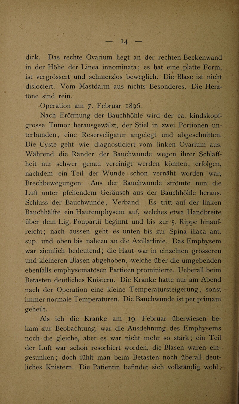 dick. Das rechte Ovarium liegt an der rechten Beckenwand in der Höhe der Linea innominata; es hat eine platte Form, « ist vergrössert und schmerzlos beweglich. Die Blase ist nicht dislociert. Vom Mastdarm aus nichts Besonderes. Die Herz¬ töne sind rein. Operation am 7. Februar 1896. Nach Eröffnung der Bauchhöhle wird der ca. kindskopf¬ grosse Tumor herausgewälzt, der Stiel in zwei Portionen un¬ terbunden , eine Reserveligatur angelegt und abgeschnitten'. Die Cyste geht wie diagnosticiert vom linken Ovarium aus. Während die Ränder der Bauchwunde wegen ihrer Schlaff¬ heit nur schwer genau vereinigt werden können, erfolgen, nachdem ein Teil der Wunde schon vernäht worden war, Brechbewegungen. Aus der Bauchwunde strömte nun die Luft unter pfeifendem Geräusch aus der Bauchhöhle heraus. Schluss der Bauchwunde, Verband. Es tritt auf der linken Bauchhälfte ein Hautemphysem auf, welches etwa Handbreite über dem Lig. Poupartii beginnt und bis zur 5. Rippe hinauf¬ reicht; nach aussen geht es unten bis zur Spina iliaca ant. sup. und oben bis nahezu an die Axillarlinie. Das Emphysem war ziemlich bedeutend; die Haut war in einzelnen grösseren und kleineren Blasen abgehoben, welche über die umgebenden ebenfalls emphysematösen Partieen prominierte. Ueberall beim Betasten deutliches Knistern. Die Kranke hatte nur am Abend nach der Operation eine kleine Temperatursteigerung, sonst immer normale Temperaturen. Die Bauchwunde ist per primam geheilt. Als ich die Kranke am 19. Februar überwiesen be¬ kam zur Beobachtung, war die Ausdehnung des Emphysems noch die gleiche, aber es war nicht mehr so stark; ein Teil der Luft war schon resorbiert worden, die Blasen waren ein¬ gesunken ; doch fühlt man beim Betasten noch überall deut¬ liches Knistern. Die Patientin befindet sich vollständig wohl;»