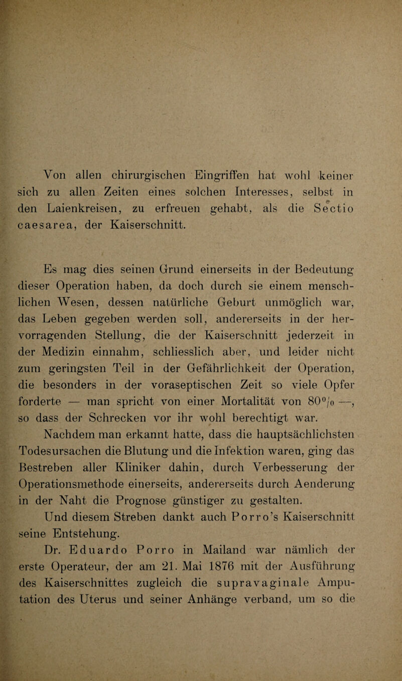 Von allen chirurgischen Eingriffen hat wohl keiner sich zu allen Zeiten eines solchen Interesses, selbst in den Laienkreisen, zu erfreuen gehabt, als die Sectio caesarea, der Kaiserschnitt. Es mag dies seinen Grund einerseits in der Bedeutung dieser Operation haben, da doch durch sie einem mensch¬ lichen Wesen, dessen natürliche Geburt unmöglich war, das Leben gegeben werden soll, andererseits in der her¬ vorragenden Stellung, die der Kaiserschnitt jederzeit in der Medizin einnahm, schliesslich aber, und leider nicht zum geringsten Teil in der Gefährlichkeit der Operation, die besonders in der voraseptischen Zeit so viele Opfer forderte — man spricht von einer Mortalität von 80°/o —, so dass der Schrecken vor ihr wohl berechtigt war. Nachdem man erkannt hatte, dass die hauptsächlichsten Todesursachen die Blutung und die Infektion waren, ging das Bestreben aller Kliniker dahin, durch Verbesserung der Operationsmethode einerseits, andererseits durch Aenderung in der Naht die Prognose günstiger zu gestalten. Und diesem Streben dankt auch Porro’s Kaiserschnitt seine Entstehung. Dr. Eduardo Porro in Mailand war nämlich der erste Operateur, der am 21. Mai 1876 mit der Ausführung des Kaiserschnittes zugleich die supravaginale Ampu¬ tation des Uterus und seiner Anhänge verband, um so die