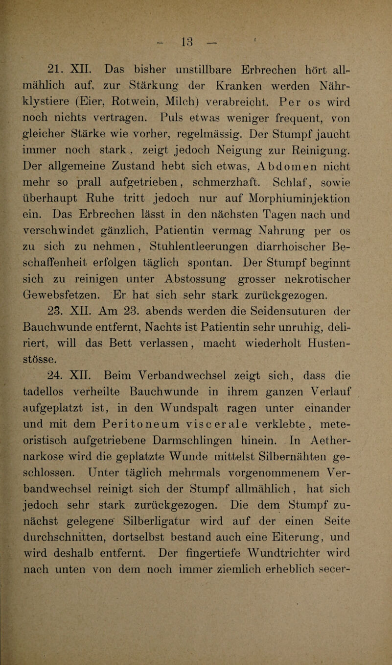 21. XII. Das bisher unstillbare Erbrechen hört all¬ mählich auf, zur Stärkung der Kranken werden Nähr- klystiere (Eier, Rotwein, Milch) verabreicht. Per os wird noch nichts vertragen. Puls etwas weniger frequent, von gleicher Stärke wie vorher, regelmässig. Der Stumpf jaucht immer noch stark . zeigt jedoch Neigung zur Reinigung. Der allgemeine Zustand hebt sich etwas, Abdomen nicht mehr so prall aufgetrieben, schmerzhaft. Schlaf, sowie überhaupt Ruhe tritt jedoch nur auf Morphiuminjektion ein. Das Erbrechen lässt in den nächsten Tagen nach und verschwindet gänzlich, Patientin vermag Nahrung per os zu sich zu nehmen, Stuhlentleerungen diarrhoischer Be¬ schaffenheit erfolgen täglich spontan. Der Stumpf beginnt sich zu reinigen unter Abstossung grosser nekrotischer Gewebsfetzen. Er hat sich sehr stark zurückgezogen. 23. XII. Am 23. abends werden die Seidensuturen der Bauchwunde entfernt, Nachts ist Patientin sehr unruhig, deli¬ riert, will das Bett verlassen, macht wiederholt Husten- stösse. 24. XII. Beim Verbandwechsel zeigt sich, dass die tadellos verheilte Bauch wunde in ihrem ganzen Verlauf aufgeplatzt ist, in den Wundspalt ragen unter einander und mit dem Peritoneum viscerale verklebte, mete- oristisch aufgetriebene Darmschlingen hinein. In Aether- narkose wird die geplatzte Wunde mittelst Silbernähten ge¬ schlossen. Unter täglich mehrmals vorgenommenem Ver¬ bandwechsel reinigt sich der Stumpf allmählich, hat sich jedoch sehr stark zurückgezogen. Die dem Stumpf zu¬ nächst gelegene Silberligatur wird auf der einen Seite durchschnitten, dortselbst bestand auch eine Eiterung, und wird deshalb entfernt. Der fingertiefe Wundtrichter wird nach unten von dem noch immer ziemlich erheblich secer-