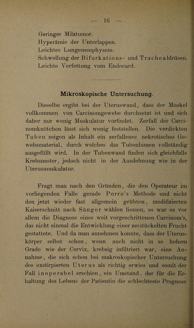 Geringer Milztumor. Hyperämie der Unterlappen. Leichtes Lungenemphysem. Schwellung der Bifurkations- und Trachealdrüsen. Leichte Verfettung vom Endocard. Mikroskopische Untersuchung. Dieselbe ergibt bei der Uteruswand, dass der Muskel vollkommen von Carcinomgewebe durchsetzt ist und sich daher nur wenig Muskulatur vorfindet. Zerfall der Carci- nomknötchen lässt sich wenig feststellen. Die verdickten Tuben zeigen als Inhalt ein zerfallenes nekrotisches Ge- websmaterial, durch welches das Tubenlumen vollständig ausgefüllt wird. In der Tubenwand finden sich gleichfalls Krebsnester, jedoch nicht in der Ausdehnung wie in der Uterusmuskulatur. Fragt man nach den Gründen, die den Operateur im vorliegenden Falle gerade Porro’s Methode und nicht den jetzt wieder fast allgemein geübten, modifizierten Kaiserschnitt nach Sänger wählen Hessen, so war es vor allem die Diagnose eines weit vorgeschrittenen Carcinom’s, das nicht einmal die Entwicklung einer zerstückelten Frucht . gestattete. Und da man annehmen konnte, dass der Uterus- körper selbst schon, wenn auch nicht in so hohem Grade wie der Cervix, krebsig infiltriert war, eine An¬ nahme , die sich schon bei makroskopischer Untersuchung des exstirpierten Uterus als richtig erwies und somit der Fall inoperabel erschien, ein Umstand, der für die Er¬ haltung des Lebens der Patientin die schlechteste Prognose