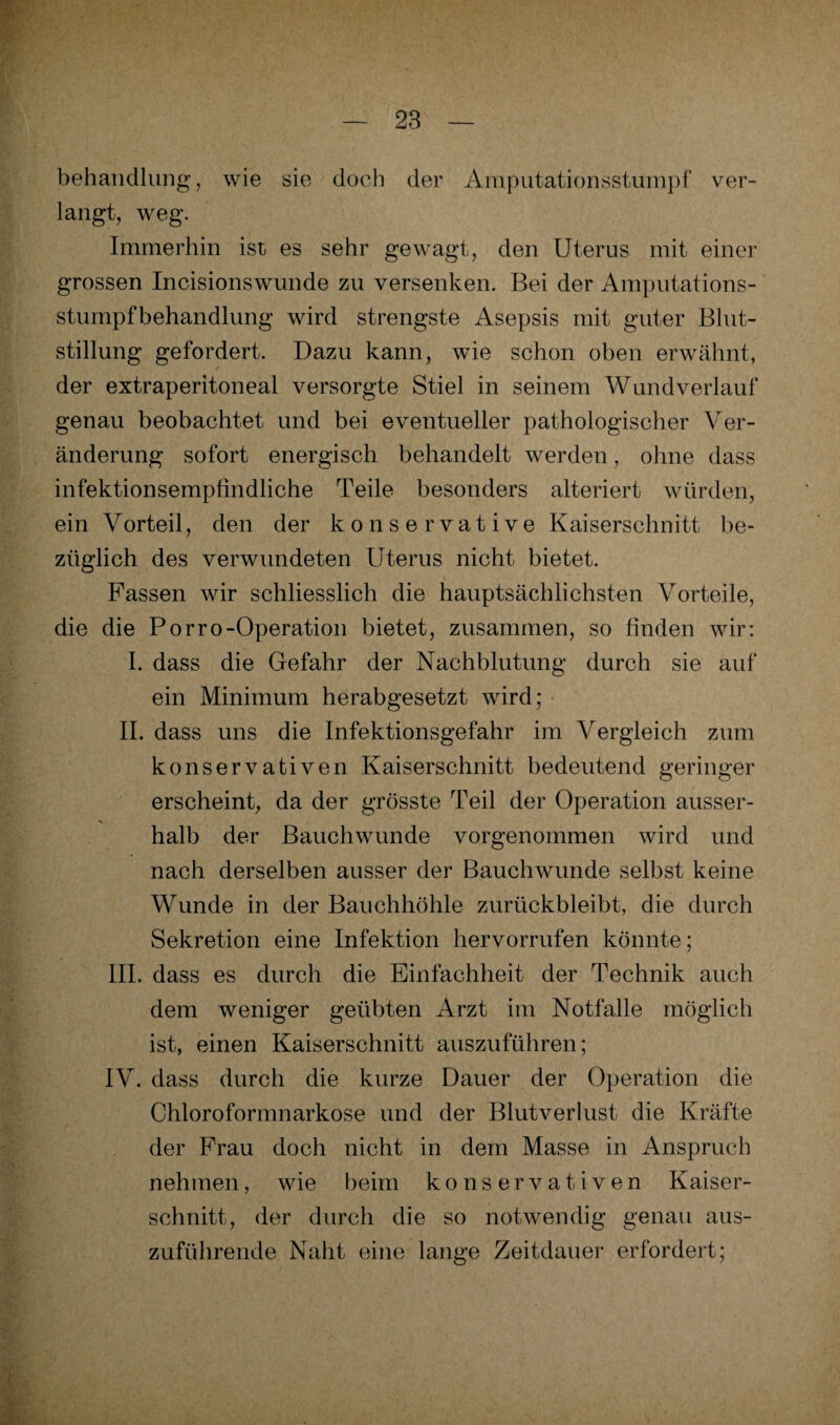 behandlung, wie sie doch der Amputationsstumpf ver¬ langt, weg. Immerhin ist es sehr gewagt, den Uterus mit einer grossen Incisionswunde zu versenken. Bei der Amputations¬ stumpfbehandlung wird strengste Asepsis mit guter Blut¬ stillung gefordert. Dazu kann, wie schon oben erwähnt, der extraperitoneal versorgte Stiel in seinem Wund verlauf genau beobachtet und bei eventueller pathologischer Ver¬ änderung sofort energisch behandelt werden, ohne dass infektionsempfindliche Teile besonders alteriert würden, ein Vorteil, den der konservative Kaiserschnitt be¬ züglich des verwundeten Uterus nicht bietet. Fassen wir schliesslich die hauptsächlichsten Vorteile, die die Porro-Operation bietet, zusammen, so finden wir: I. dass die Gefahr der Nachblutung durch sie auf ein Minimum herabgesetzt wird; II. dass uns die Infektionsgefahr im Vergleich zum konservativen Kaiserschnitt bedeutend geringer erscheint, da der grösste Teil der Operation ausser- halb der Bauchwunde vorgenommen wird und nach derselben ausser der Bauchwunde selbst keine Wunde in der Bauchhöhle zurückbleibt, die durch Sekretion eine Infektion hervorrufen könnte; III. dass es durch die Einfachheit der Technik auch dem weniger geübten Arzt im Notfälle möglich ist, einen Kaiserschnitt auszuführen; IV. dass durch die kurze Dauer der Operation die Chloroformnarkose und der Blutverlust die Kräfte der Frau doch nicht in dem Masse in Anspruch nehmen, wie beim konservativen Kaiser¬ schnitt, der durch die so notwendig genau aus¬ zuführende Naht eine lange Zeitdauer erfordert;