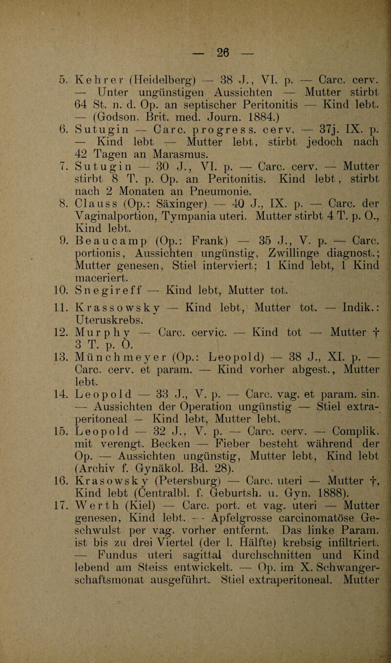 5. Kehrer (Heidelberg) — 38 J., VI. p. — Care. cerv. — Unter ungünstigen Aussichten — Mutter stirbt 64 St. n. d. Op. an septischer Peritonitis — Kind lebt. — (Godson. Brit. med. Journ. 1884.) 6. Sutugin — Care, progress. cerv. — 37j. IX. p. — Kind lebt — Mutter lebt, stirbt jedoch nach 42 Tagen an Marasmus. 7. Su tugin — 30 J., VI. p. —- Care. cerv. — Mutter stirbt 8 T. p. Op. an Peritonitis. Kind lebt, stirbt nach 2 Monaten an Pneumonie. 8. Clauss (Op.: Säxinger) — 40 J., IX. p. — Care, der Vaginalportion, Tympania uteri. Mutter stirbt 4 T. p. 0., Kind lebt. 9. Be au camp (Op.: Frank) — 35 J., V. p. — Care, portionis, Aussichten ungünstig, Zwillinge diagnost.; Mutter genesen, Stiel interviert; 1 Kind lebt, 1 Kind maceriert. 10. Snegireff — Kind lebt, Mutter tot. 11. Krassowsky — Kind lebt, Mutter tot. — Indik.: Uteruskrebs. 12. Murphy — Care, cervic. — Kind tot — Mutter f 3 T. p. 0. i 13. Münchmeyer (Op.: Leopold) — 38 J., XI. p. — Care. cerv. et param. — Kind vorher abgest., Mutter lebt. 14. Leopold — 33 J., V. p. — Care. vag. et param. sin. — Aussichten der Operation ungünstig — Stiel extra¬ peritoneal — Kind lebt, Mutter lebt. 15. Leopold — 32 J., V. p. — Care. cerv. — Complik. mit verengt. Becken — Fieber besteht während der Op. — Aussichten ungünstig, Mutter lebt, Kind lebt (Archiv f. Gynäkol. Bd. 28). 16. Krasowskv (Petersburg) — Care, uteri — Mutter f, Kind lebt (Centralbl. f. Geburtsh. u. Gyn. 1888). 17. Werth (Kiel) — Care. port. et vag. uteri — Mutter genesen, Kind lebt. - - Apfelgrosse carcinomatöse Ge¬ schwulst per vag. vorher entfernt. Das linke Param. ist bis zu drei Viertel (der 1. Hälfte) krebsig infiltriert. — Fundus uteri sagittal durchschnitten und Kind lebend am Steiss entwickelt. — Op. im X. Schwanger- schaftsmonat ausgeführt. Stiel extraperitoneal. Mutter .