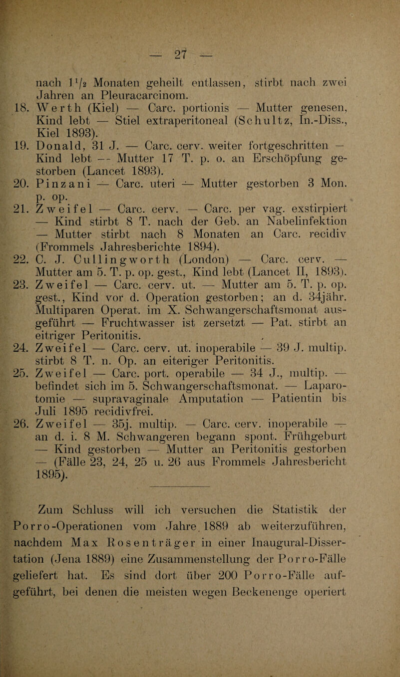 nach l1/2 Monaten geheilt entlassen, stirbt nach zwei Jahren an Pleuracarcinom. 18. Werth (Kiel) — Care, portionis — Mutter genesen, Kind lebt — Stiel extraperitoneal (Schultz, In.-Diss., Kiel 1893). 19. Donald, 31 J. — Care. cerv. weiter fortgeschritten — Kind lebt — - Mutter 17 T. p. o. an Erschöpfung ge¬ storben (Lancet 1893). 20. Pinzani — Care, uteri — Mutter gestorben 3 Mon. p. op. 21. Zweifel — Care. cerv. — Care, per vag. exstirpiert — Kind stirbt 8 T. nach der Geb. an Nabelinfektion — Mutter stirbt nach 8 Monaten an Care, recidiv (Frommeis Jahresberichte 1894). 22. C. J. Cull'ingworth (London) — Care. cerv. — Mutter am 5. T. p. op. gest., Kind lebt (Lancet II, 1893). 23. Zweifel — Care. cerv. ut. — Mutter am 5. T. p. op. gest., Kind vor d. Operation gestorben; an d. 34jähr. Multiparen Operat. im X. Schwangerschaftsmonat aus¬ geführt — Fruchtwasser ist zersetzt — Pat. stirbt an eitriger Peritonitis. 24. Zweifel — Care. cerv. ut. inoperabile — 39 J. multip. stirbt 8 T. n. Op. an eiteriger Peritonitis. 25. Zweifel — Care. port. operabile — 34 J., multip. — befindet sich im 5. Schwangerschaftsmonat. — Laparo¬ tomie — supravaginale Amputation — Patientin bis Juli 1895 recidivfrei. 26. Zweifel — 35j. multip. — Care. cerv. inoperabile — an d. i. 8 M. Schwangeren begann spont. Frühgeburt — Kind gestorben — Mutter an Peritonitis gestorben (Fälle 23, 24, 25 u. 26 aus Frommeis Jahresbericht 1895). Zum Schluss will ich versuchen die Statistik der Porro-Operationen vom Jahre, 1889 ab weiterzuführen, nachdem Max Rosenträger in einer Inaugural-Disser- tation (Jena 1889) eine Zusammenstellung der Porro-Fälle geliefert hat. Es sind dort über 200 Porro-Fälle auf¬ geführt, bei denen die meisten wegen Beckenenge operiert