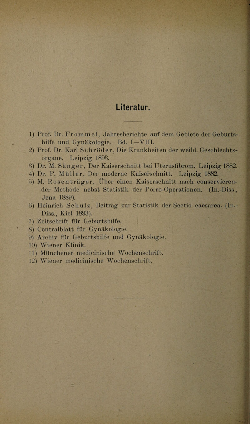 Literatur. 1) Prof. Dr. Frommei, Jahresberichte auf dem Gebiete der Geburts¬ hilfe und Gynäkologie. Bd. I—VIII. 2) Prof. Dr. Karl Schröder, Die Krankheiten der weibl. Geschlechts¬ organe. Leipzig 1893. 3) Dr. M. Sänger, Der Kaiserschnitt bei Uterusfibrom. Leipzig 1882. 4) Dr. P. Müller, Der moderne Kaiserschnitt. Leipzig 1882. 5) M. Rosen träger, Über einen Kaiserschnitt nach conservieren- der Methode nebst Statistik der Porro-Operationen. (In.-Diss., Jena 1889). 6) Heinrich Schulz, Beitrag zur Statistik der Sectio caesarea. (In.- Diss., Kiel 1893). 7) Zeitschrift für Geburtshilfe. 8) Centralblatt für Gynäkologie. 9) Archiv für Geburtshilfe und Gynäkologie. 10) Wiener Klinik. 11) Münchener medicinische Wochenschrift.