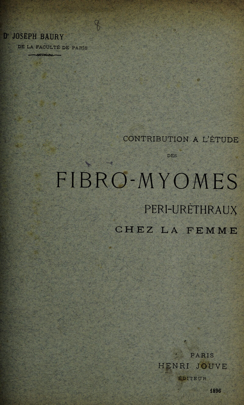 1^’- U I JOSEPH BAURY DE LA FACULTÉ DE PARIS ir fl. • , : K r> t ■ î>‘ ' ->■' P' f-H ■■ : I'- S- lï- r • CONTRIBUTION A L’ÉTUDE DES -MYOMES I PERI-URÈTHRAUX CHEZ LA FEMME ■.-J v/É-i . ■-Y-'X-Y y'V Y-'Y'Y-Y' ' - PARIS HENRI JOUVE EDITEUR