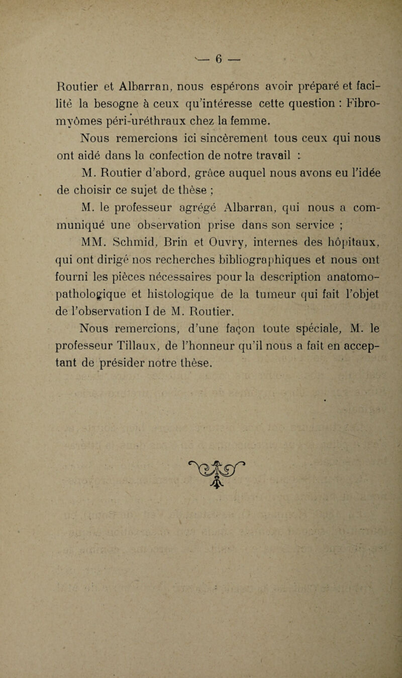 6 — Routier et Albarran, nous espérons avoir préparé et faci¬ lité la besogne à ceux qu'intéresse cette question : Fibro- myômes péri-uréthraux chez la femme. Nous remercions ici sincèrement tous ceux qui nous ont aidé dans la confection de notre travail : M. Routier d'abord, grâce auquel nous avons eu l'idée de choisir ce sujet de thèse ; M. le professeur agrégé Albarran, qui nous a com¬ muniqué une observation prise dans son service ; MM. Schmid, Brin et Ouvry, internes des hôpitaux, qui ont dirigé nos recherches bibliographiques et nous ont fourni les pièces nécessaires pour la description anatomo¬ pathologique et histologique de la tumeur qui fait l'objet de l'observation I de M. Routier. Nous remercions, d'une façon toute spéciale, M. le professeur Tillaux, de l'honneur qu'il nous a fait en accep¬ tant de présider notre thèse.
