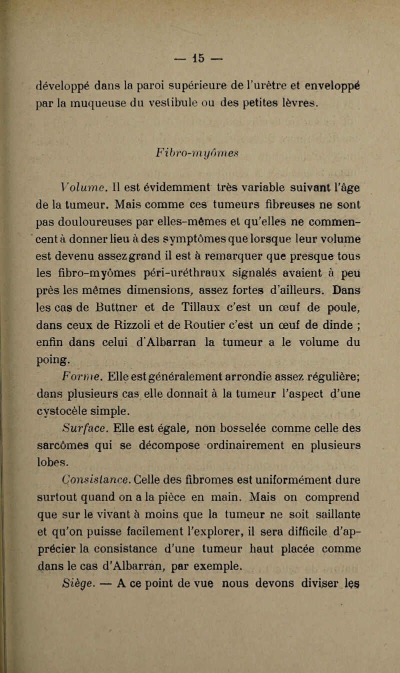 développé dans la paroi supérieure de Turètre et enveloppé par la muqueuse du vestibule ou des petites lèvres. Filn'o-rny ornes Volume. Il est évidemment très variable suivant Tâge de la tumeur. Mais comme ces tumeurs fibreuses ne sont pas douloureuses par elles-mêmes et qu’elles ne commen¬ cent à donner lieu à des symptômes que lorsque leur volume est devenu assez grand il est à remarquer que presque tous les fibro-myômes péri-uréthraux signalés avaient à peu près les mêmes dimensions, assez fortes d’ailleurs. Dans les cas de Buttner et de Tillaux c’est un œuf de poule, dans ceux de Rizzoli et de Routier c’est un œuf de dinde ; enfin dans celui d’Albarran la tumeur a le volume du poing. Forroe. Elle est généralement arrondie assez régulière; dans plusieurs cas elle donnait à la tumeur l’aspect d’une cystocèle simple. Surface. Elle est égale, non bosselée comme celle des sarcomes qui se décompose ordinairement en plusieurs lobes. Consistance. Celle des fibromes est uniformément dure surtout quand on a la pièce en main. Mais on comprend que sur le vivant à moins que la tumeur ne soit saillante et qu’on puisse facilement l’explorer, il sera difficile d’ap¬ précier la consistance d’une tumeur haut placée comme dans le cas d’Albarràn, par exemple. Siège. — A ce point de vue nous devons diviser les