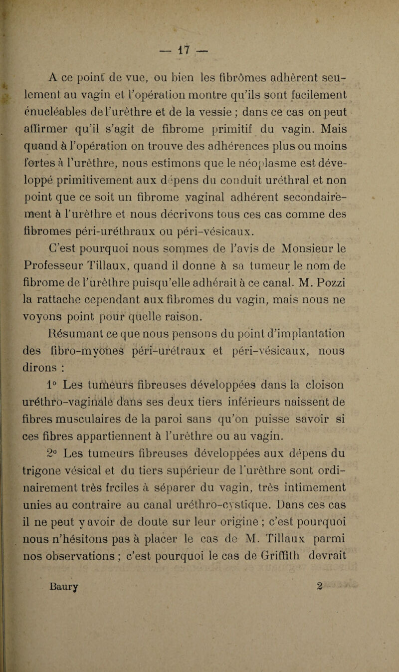 c ; — 17 — A ce point' de vue, ou bien les fibromes adhèrent seu¬ lement au vagin et Topération montre quhls sont facilement énucléables deburèthre et de la vessie ; dans ce cas on peut affirmer quhl s'agit de fibrome primitif du vagin. Mais quand à Topération on trouve des adhérences plus ou moins fortes à l’urèthre, nous estimons que le néoplasme est déve¬ loppé primitivement aux dépens du conduit uréthral et non point que ce soit un fibrome vaginal adhérent secondaire¬ ment à Turèthre et nous décrivons tous ces cas comme des fibromes péri-uréthraux ou péri-vésicaux. C'est pourquoi nous sommes de l'avis de Monsieur le Professeur Tillaux, quand il donne à sa tumeur le nom de fibrome de l'urèthre puisqu’elle adhérait à ce canal. M. Pozzi la rattache cependant aux fibromes du vagin, mais nous ne voyons point pour quelle raison. Résumant ce que nous pensons du point d'implantation des fibro-myones péri-urétraux et péri-vésicaux, nous dirons : P Les tumeurs fibreuses développées dans la cloison uréthro-vaginale dans ses deux tiers inférieurs naissent de fibres musculaires de la paroi sans qu'on puisse savoir si ces fibres appartiennent à l'urèthre ou au vagin. 2° Les tumeurs fibreuses développées aux dépens du trigone vésical et du tiers supérieur de l’urèthre sont ordi¬ nairement très frciles à séparer du vagin, très intimement unies au contraire au canal uréthro-cystique. Dans ces cas il ne peut y avoir de doute sur leur origine ; c'est pourquoi nous n'hésitons pas à placer le cas de M. Tillaux parmi nos observations ; c'est pourquoi le cas de Griffith devrait Baury 2