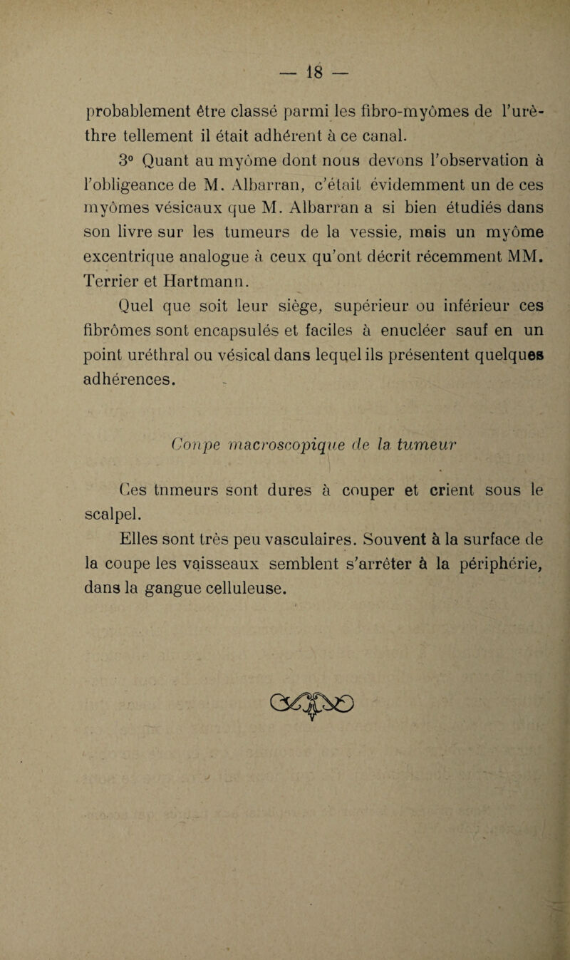 probablement être classé parmi les tibro-myômes de Turè- thre tellement il était adhérent à ce canal. 3° Quant au myôme dont nous devons Tobservation à l’obligeance de M. Albarran, c’était évidemment un de ces myômes vésicaux que M. Albarran a si bien étudiés dans son livre sur les tumeurs de la vessie, mais un myôme excentrique analogue à ceux qu’ont décrit récemment MM. Terrier et Hartmann. Quel que soit leur siège, supérieur ou inférieur ces fibromes sont encapsulés et faciles à enucléer sauf en un point uréthral ou vésical dans lequel ils présentent quelques adhérences. Coupe macroscopique de la tumeur Ces tumeurs sont dures à couper et crient sous le scalpel. Elles sont très peu vasculaires. Souvent à la surface de la coupe les vaisseaux semblent s’arrêter à la périphérie, dans la gangue celluleuse.