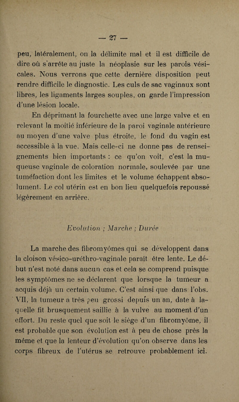 peu, latéralement, on la délimite mal et il est difficile de dire où s'arrête au juste la néoplasie sur les parois vési¬ cales. Nous verrons que cette dernière disposition peut rendre difficile le diagnostic. Les culs de sac vaginaux sont libres, les ligaments larges souples, on garde Timpression dùme lésion locale. En déprimant la fourchette avec une large valve et en relevant la moitié inférieure de la paroi vaginale antérieure au moyen d'une valve plus étroite, le fond du vagin est accessible à la vue. Mais celle-ci ne donne pas de rensei¬ gnements bien importants : ce qu'on voit, c'est la mu¬ queuse vaginale de coloration normale, soulevée par une tuméfaction dont les limites et le volume échappent abso¬ lument. Le col utérin est en bon lieu quelquefois repoussé légèrement en arrière. Evolution ; Marche ; Durée La marche des fibromyomes qui se développent dans la cloison vésico-uréthro-vaginale paraît être lente. Le dé¬ but n'est noté dans aucun cas et cela se comprend puisque les symptômes ne se déclarent que lorsque la tumeur a acquis déjà un certain volume. C'est ainsi que dans l'obs. Vil, la tumeur a très [feu grossi depuis un an, date à la¬ quelle fit brusquement saillie à la vulve au moment d'un effort. Du reste quel que soit le siège d'un fibromyome, il est probable que son évolution est à peu de chose près la même et que la lenteur d'évolution qu'on observe dans les corps fibreux de l'utérus se retrouve probablement ici.