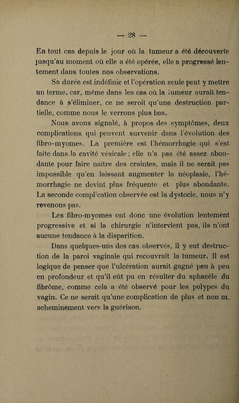 En tout cas depuis le jour où la tumeur a été découverte jusqu’au moment où elle a été opérée, elle a progressé len¬ tement dans toutes nos observations. Sa durée est indéfinie et l’opération seule peut y mettre un terme, car, même dans les cas où la «umeur aurait ten¬ dance à s’éliminer, ce ne seroit qu’une destruction par¬ tielle, comme nous le verrons plus bas. Nous avons signalé, à propos des symptômes, deux complications qui peuvent survenir dans l’évolution des fibro-rayomes. La première est l’hémorrhagie qui s’est faite dans la cavité vésicale ; elle n’a pas été assez abon¬ dante pour faire naître des craintes, mais il ne serait pas impossible qu’en laissant augmenter la néoplasie, l’hé¬ morrhagie ne devint plus fréquente et plus abondante. La seconde comphcation observée est la dystocie, nous n’y revenons pas. Les fibro-myomes ont donc une évolution lentement progressive et si la chirurgie n’intervient pas, ils n’ont aucune tendance à la disparition. Dans quelques-uns des cas observés, il y eut destruc¬ tion de la paroi vaginale qui recouvrait la tumeur. Il est logique de penser que l’ulcération aurait gagné peu à peu en profondeur et qu’il eût pu en résulter du sphacèle du fibrome, comme cela a été observé pour les polypes du vagin. Ce ne serait qu’une complication de plus et non uk acheminement vers la guérison.