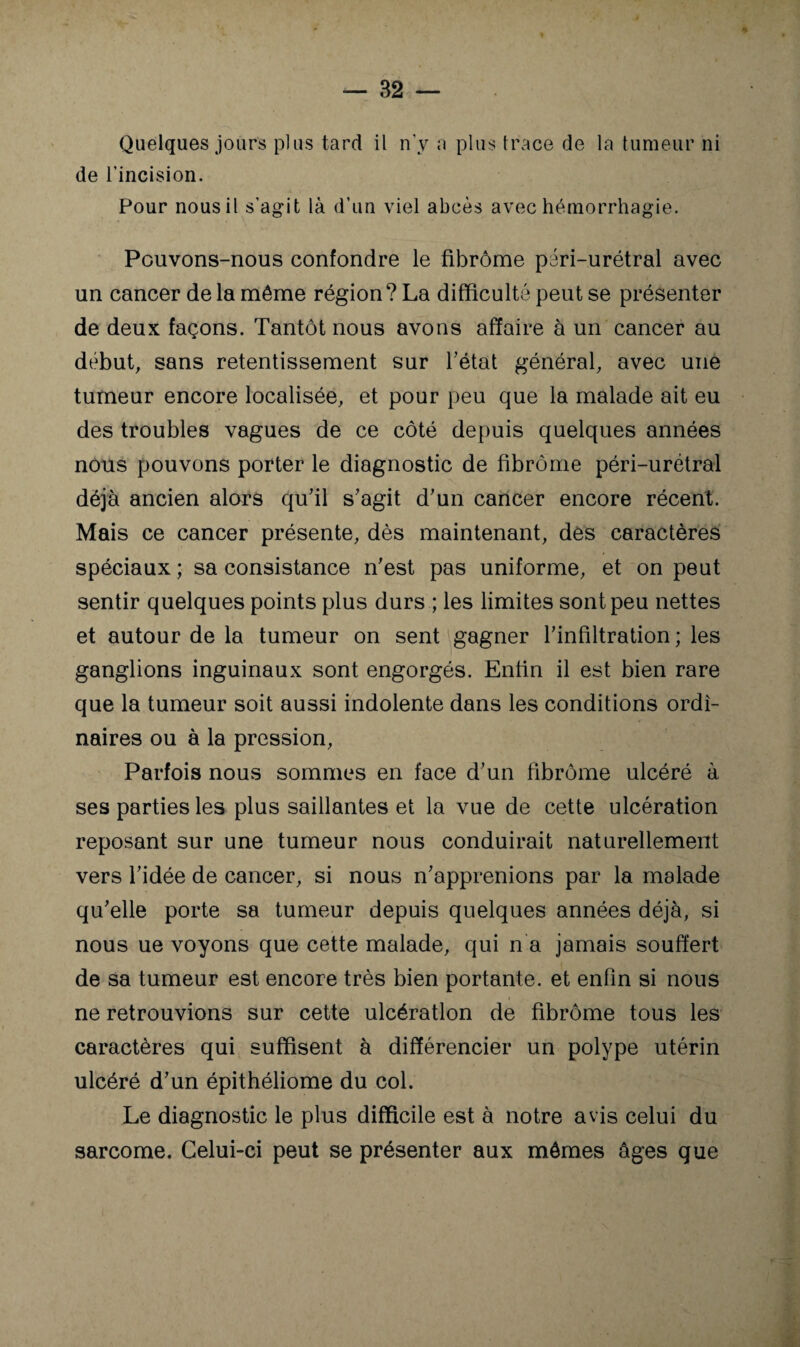 Quelques jours plus tard il n'y a plus trace de la tumeur ni de l’incision. Pour nous il s’agit là d’un viel abcès avec hémorrhagie. Pouvons-nous confondre le fibrome péri-urétral avec un cancer de la même région? La difficulté peut se présenter de deux façons. Tantôt nous avons affaire à un cancer au début, sans retentissement sur Tétât général, avec une tumeur encore localisée, et pour peu que la malade ait eu des troubles vagues de ce côté depuis quelques années nous pouvons porter le diagnostic de fibrôme péri-urétral déjà ancien alars qu’il s’agit d’un cancer encore récent. Mais ce cancer présente, dès maintenant, des caractères spéciaux ; sa consistance n’est pas uniforme, et on peut sentir quelques points plus durs ; les limites sont peu nettes et autour de la tumeur on sent gagner l’infiltration; les ganglions inguinaux sont engorgés. Enfin il est bien rare que la tumeur soit aussi indolente dans les conditions ordi¬ naires ou à la pression. Parfois nous sommes en face d’un fibrôme ulcéré à ses parties les plus saillantes et la vue de cette ulcération reposant sur une tumeur nous conduirait naturellement vers l’idée de cancer, si nous n’apprenions par la malade qu’elle porte sa tumeur depuis quelques années déjà, si nous ue voyons que cette malade, qui n a jamais souffert de sa tumeur est encore très bien portante, et enfin si nous I ne retrouvions sur cette ulcération de fibrôme tous les caractères qui suffisent à différencier un polype utérin ulcéré d’un épithéliome du col. Le diagnostic le plus difficile est à notre avis celui du sarcome. Celui-ci peut se présenter aux mômes âges que