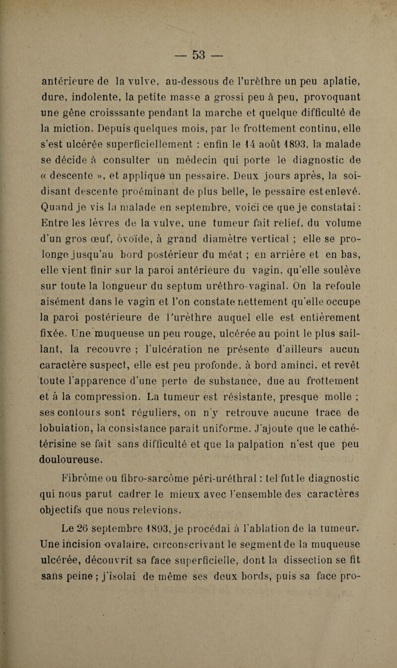 antérieure de la vulve, au-dessous de l’urèthre un peu aplatie, dure, indolente, la petite masse a grossi peu à peu, provoquant une gêne croisssante pendant la marche et quelque difficulté de la miction. Depuis quelques mois, par le frottement continu, elle s’est ulcérée superficiellement : enfin le 14 août 1893, la malade se décide cà consulter un médecin qui porte le diagnostic de (( descente », et applique un pessaire. Deux jours après, la soi- disant descente proéminant de plus belle, le pessaire estenlevé. Quand je vis la malade en septembre, voici ce que je constatai: Entre les lèvres de la vulve, une tumeur fait relief, du volume d’un gros œuf, ovoïde, à grand diamètre vertical ; elle se pro¬ longe jusqu’au bord postérieur du méat ; en arrière et en bas, elle vient finir sur la paroi antérieure du vagin, qu’elle soulève sur toute la longueur du septum uréthro-vaginal. On la refoule aisément dans le vagin et l’on constate nettement qu’elle occupe la paroi postérieure de Turèthre auquel elle est entièrement fixée. Une muqueuse un peu rouge, ulcérée au point le plus sail¬ lant, la recouvre ; l’ulcération ne présente d’ailleurs aucun caractère suspect, elle est peu profonde, à bord aminci, et revêt toute l’apparence d’une perte de substance, due au frottement et à la compression. La tumeur est résistante, presque molle ; ses contours sont réguliers, on n’y retrouve aucune trace de lobulation, la consistance parait uniforme. J’ajoute que le cathé- térisine se fait sans difficulté et que la palpation n’est que peu douloureuse. Fibrome ou fibro-sarcème péri-uréthral : tel fut le diagnostic qui nous parut cadrer le mieux avec l’ensemble des caractères objectifs que nous relevions. Le 26 septembre 1893, je procédai à l'ablation de la tumeur. Une incision ovalaire, circonscrivant le segment de la muqueuse ulcérée, découvrit sa face superficielle, dont la dissection se fit sans peine ; j’isolai de même ses deux bords, puis sa face pro-