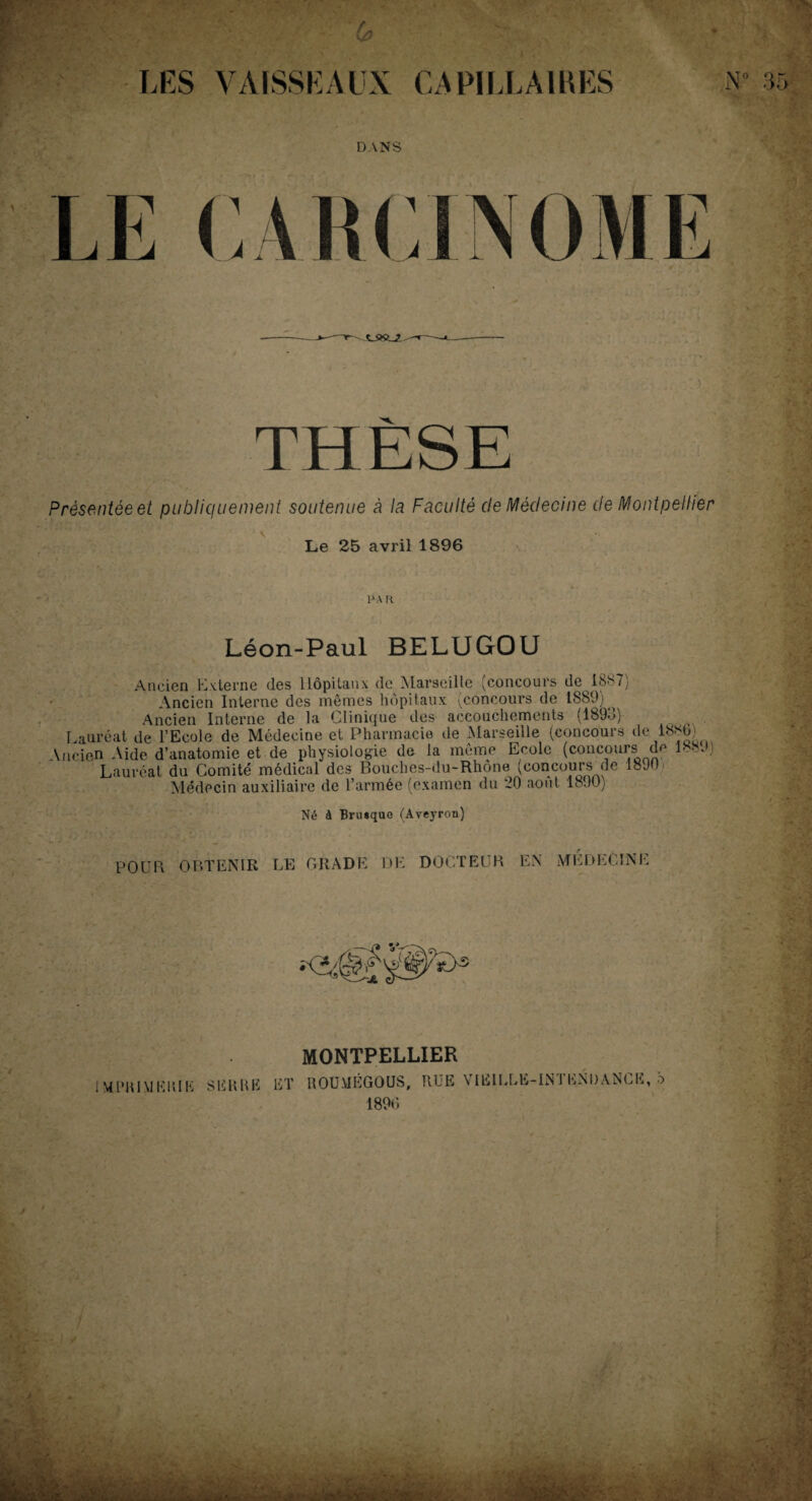 LES VAISSEAUX CAPILLAIRES N° DANS THÈSE Présentée et publiquement soutenue à la Faculté de Médecine de Montpellier Le 25 avril 1896 p\ a Léon-Paul BELUGOU Ancien Externe des Hôpitaux de Marseille (concours de 1887) Ancien Interne des mêmes hôpitaux (concours de 1889) ^ Ancien Interne de la Clinique des accouchements (1893) Lauréat de l’Ecole de Médecine et Pharmacie de Marseille (concours de 188b' \ncien Aide d’anatomie et de physiologie de la même Ecole (concours de 1889) Lauréat du Comité médical des Bouches-du-Rhône (concours de 1890 Médecin auxiliaire de l’armée (examen du 20 août 1890) Né à Brusque (Aveyron) POUR OBTENIR LE GRADE DE DOCTEUR EN MEDECINE MONTPELLIER MPRI \1 EKIE SERRE ET ROU.VIEGOUS, RLE VIEILLE-IN 1 ENDANCE, b 4 QCii *