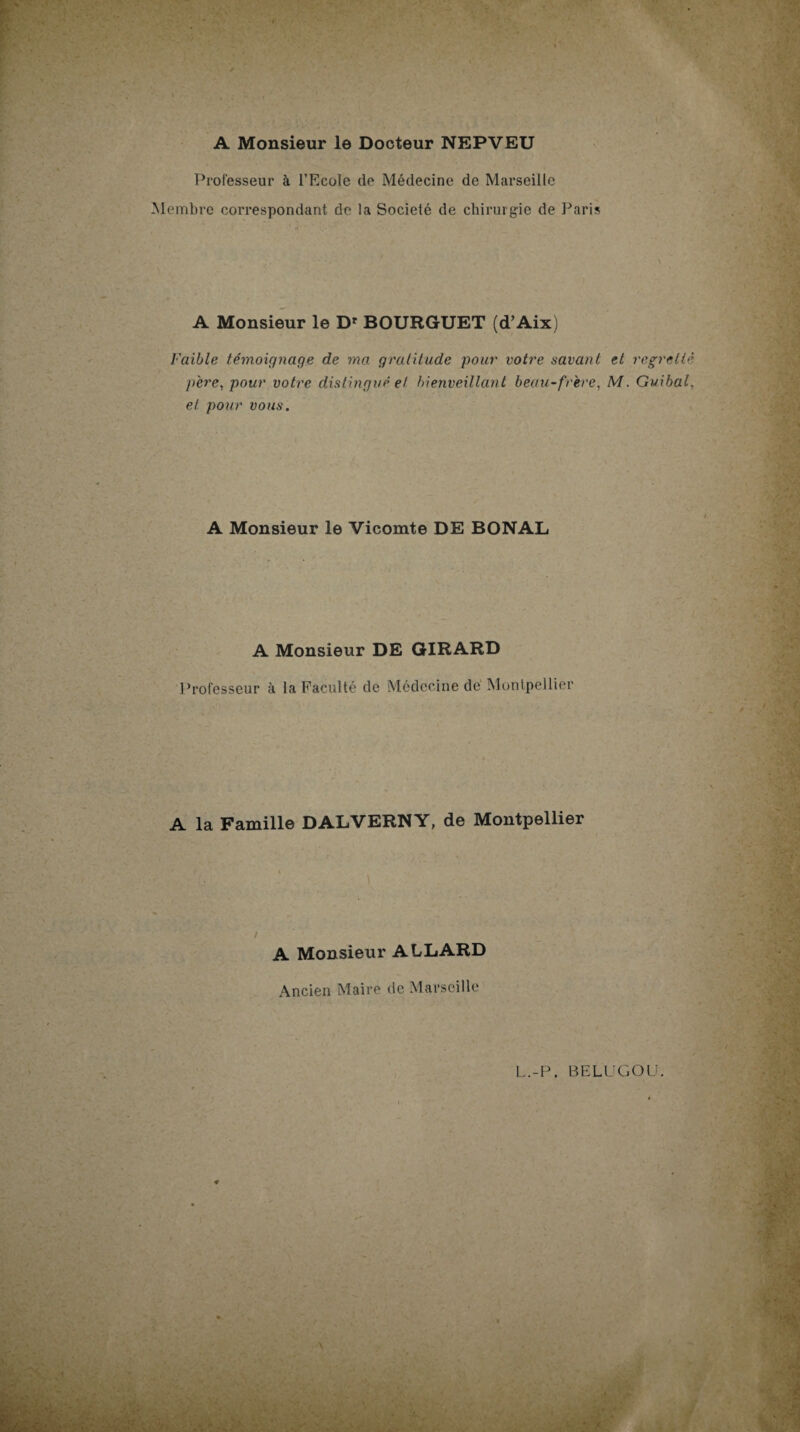 Professeur à l’Ecole de Médecine de Marseille Membre correspondant de la Société de chirurgie de Paris A Monsieur le D* BOURGUET (d’Aix) Faible témoignage de ma gratitude pour votre savant et regretté père, pour votre distingué et bienveillant beau-frère, M. Guibal, et. pour vous. A Monsieur le Vicomte DE BONAL A Monsieur DE GIRARD Professeur à la Faculté de Médecine de Montpellier A la Famille DALVERNY, de Montpellier A Monsieur ALLARD Ancien Maire de Marseille