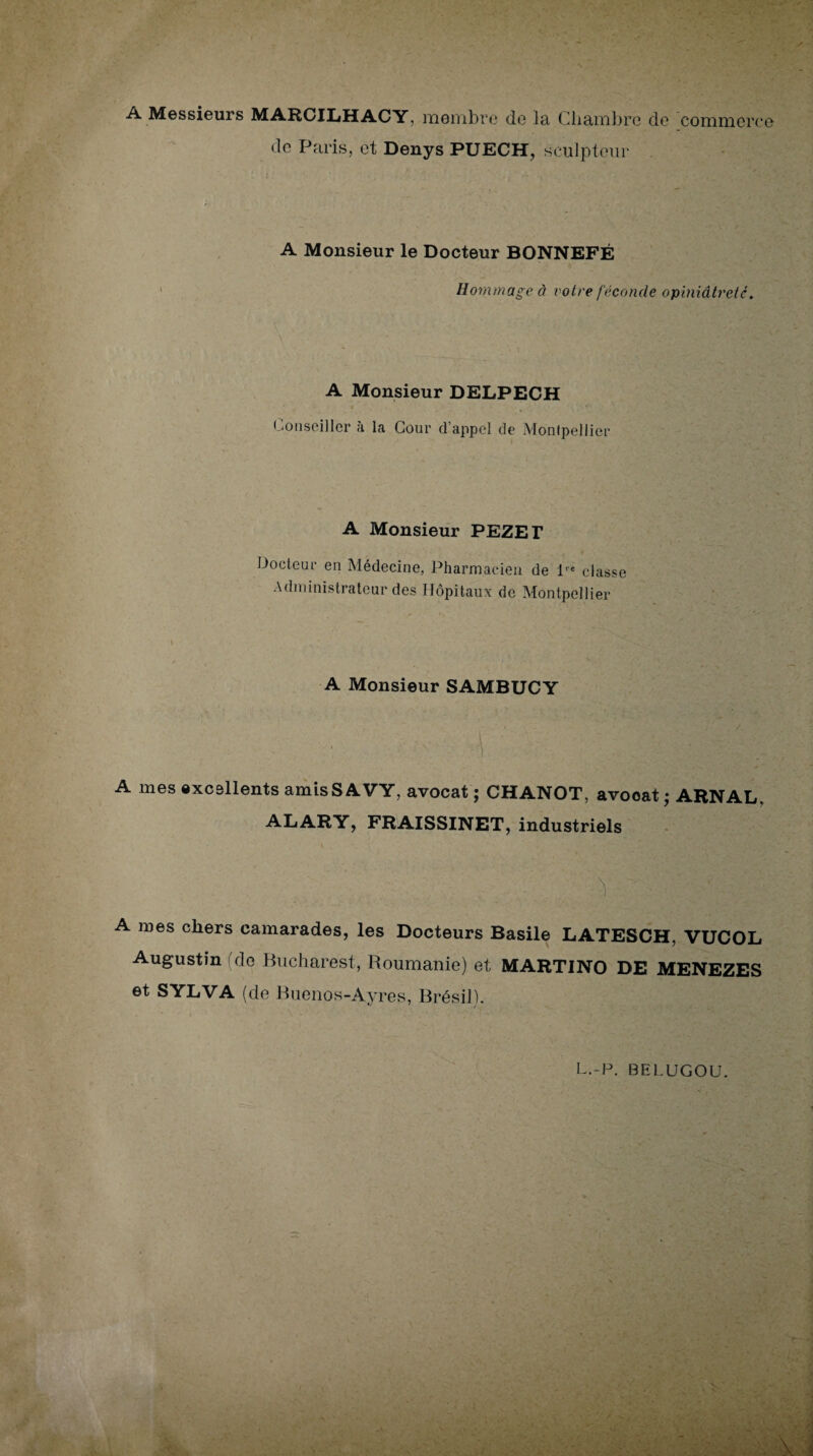 A Messieurs MARCILHACY, membre de la, Chambre do commerce de Paris, et Denys PUECH, sculpteur A Monsieur le Docteur BONNEFÉ Hommage à votre féconde opiniâtreté. ' \ A Monsieur DELPECH Conseiller à la Cour d’appel de Montpellier A Monsieur PEZET Docteur en Médecine, Pharmacien de lre classe Administrateur des Hôpitaux de Montpellier A Monsieur SAMBUCY A mes excellents amisSAVY, avocat ; CHANOT, avooat • ARN AL, ALARY, FRAISSINET, industriels 5 A mes chers camarades, les Docteurs Basile LATESCH, VUCOL Augustin (de Bucharest, Roumanie) et MARTINO DE MENEZES et SYLVA (de Buenos-Ayres, Brésil).