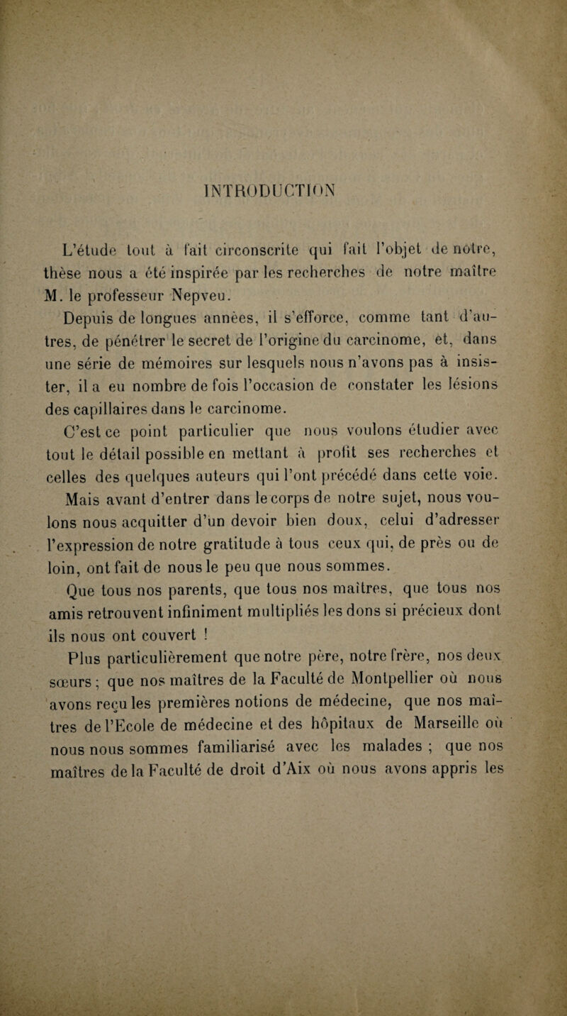 INTRODUCTION L’étude tout à fait circonscrite qui fait l’objet de nôtre, thèse nous a été inspirée par les recherches de notre maître M. le professeur Nepveu. Depuis de longues années, il s’efforce, comme tant d’au¬ tres, de pénétrer le secret de l’origine du carcinome, et, dans une série de mémoires sur lesquels nous n’avons pas à insis¬ ter, il a eu nombre de fois l’occasion de constater les lésions des capillaires dans le carcinome. C’est ce point particulier que nous voulons étudier avec tout le détail possible en mettant à profit ses recherches et celles des quelques auteurs qui l’ont précédé dans cette voie. Mais avant d’entrer dans le corps de notre sujet, nous vou¬ lons nous acquitter d’un devoir bien doux, celui d’adresser l’expression de notre gratitude à tous ceux qui, de près ou de loin, ont fait de nous le peu que nous sommes. Que tous nos parents, que tous nos maîtres, que tous nos amis retrouvent infiniment multipliés les dons si précieux dont ils nous ont couvert ! Plus particulièrement que notre père, notre frère, nos deux sœurs; que nos maîtres de la Faculté de Montpellier où nous avons recules premières notions de médecine, que nos maî¬ tres de l’Ecole de médecine et des hôpitaux de Marseille où nous nous sommes familiarisé avec les malades ; que nos maîtres de la Faculté de droit d’Aix où nous avons appris les