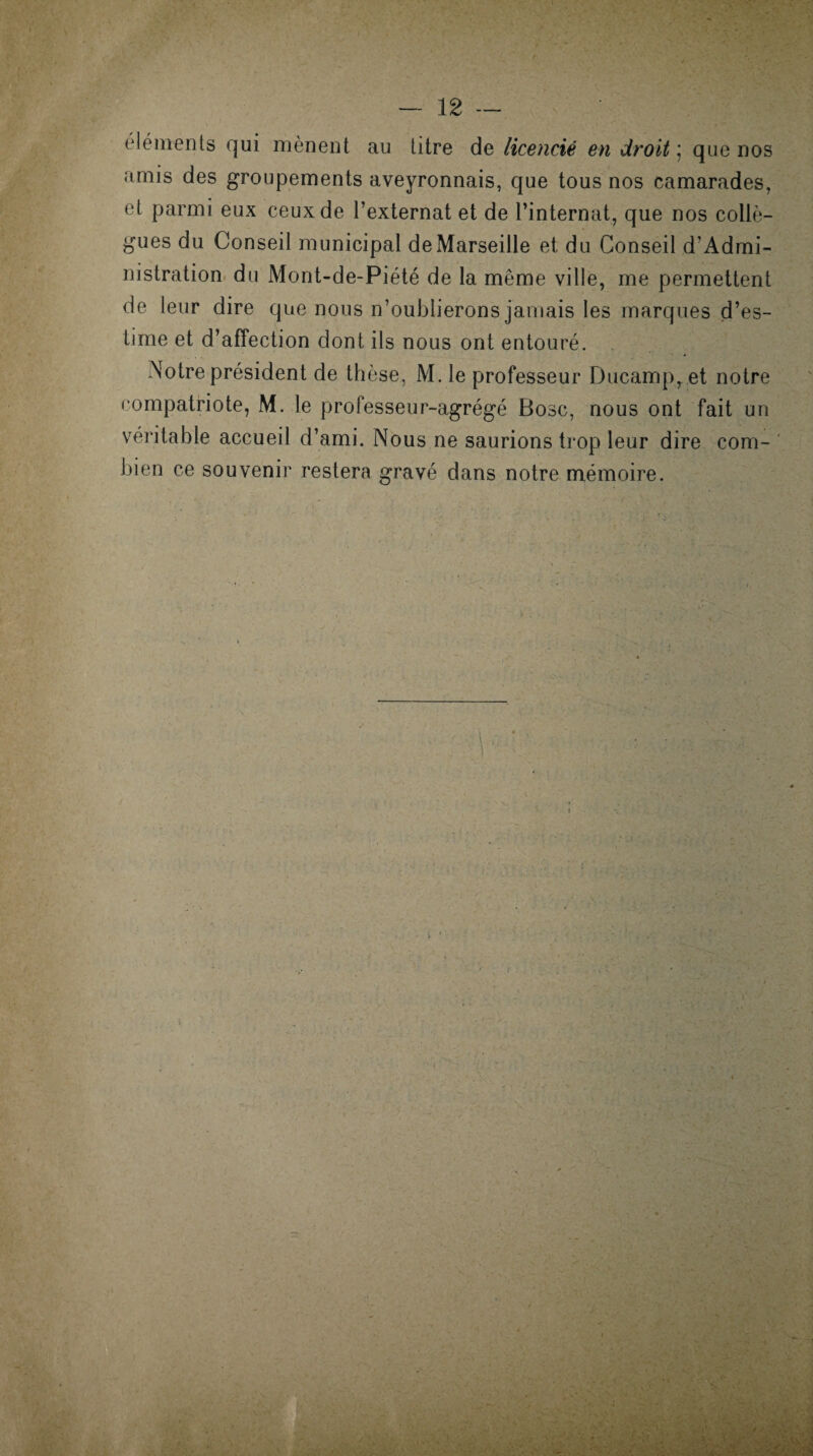 éléments qui mènent au titre de licencié en droit ; que nos amis des groupements aveyronnais, que tous nos camarades, et parmi eux ceux de l’externat et de l’internat, que nos collè¬ gues du Conseil municipal de Marseille et du Conseil d’Admi- nistration du Mont-de-Piété de la même ville, me permettent de leur dire que nous n’oublierons jamais les marques d’es¬ time et d’affection dont ils nous ont entouré. Notre président de thèse, M. le professeur Ducamp, et notre compatriote, M. le professeur-agrégé Bosc, nous ont fait un véritable accueil d’ami. Nous ne saurions trop leur dire com¬ bien ce souvenir restera gravé dans notre mémoire.