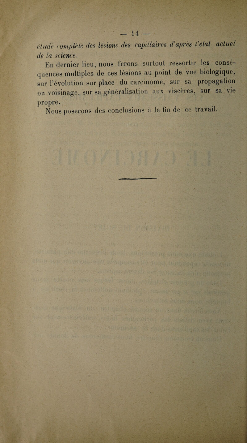 étude complète des lésions des capillaires d'après l’état actuel de la science. En dernier lieu, nous ferons surtout ressortir les consé¬ quences multiples de ces lésions au point de vue biologique, sur l’évolution sur place du carcinome, sur sa propagation ou voisinage, sur sa généralisation aux viscères, sur sa vie propre. Nous poserons des conclusions à la fin de ce travail.