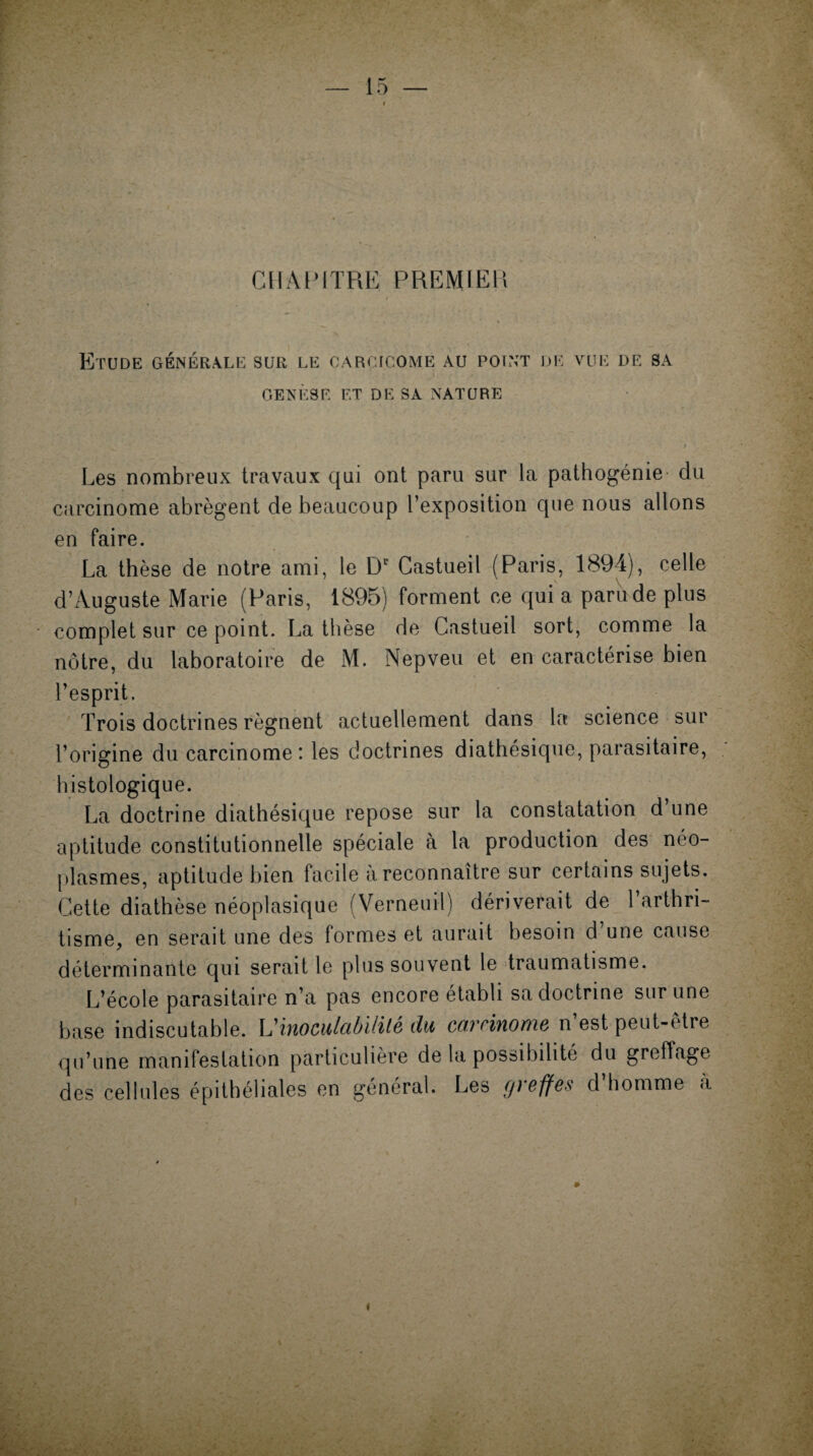CHAPITRE PREMIER Etude générale sur LE CARÇICOME AU POINT DE VUE DE SA GENESE ET DE SA NATURE Les nombreux travaux qui ont paru sur la pathogénie du carcinome abrègent de beaucoup l’exposition que nous allons en faire. La thèse de notre ami, le Dr Castueil (Paris, 1894), celle d’Auguste Marie (Paris, 1895) forment ce qui a paru de plus complet sur ce point. La thèse de Castueil sort, comme la nôtre, du laboratoire de M. Nepveu et en caractérise bien l’esprit. Trois doctrines régnent actuellement dans la science sur l’origine du carcinome: les doctrines diathésique, parasitaire, histologique. La doctrine diathésique repose sur la constatation d une aptitude constitutionnelle spéciale à la production des néo¬ plasmes, aptitude bien facile à reconnaître sur certains sujets. Cette diathèse néoplasique (Verneuii) dériverait de l’arthri¬ tisme, en serait une des formes et aurait besoin d une cause déterminante qui serait le plus souvent le traumatisme. L’école parasitaire n’a pas encore établi sa doctrine sur une base indiscutable. L'inoculctbililé du carcinome n est peut-êtie qu’une manifestation particulière de la possibilité du greffage des cellules épithéliales en général. Les (jteffes d homme a