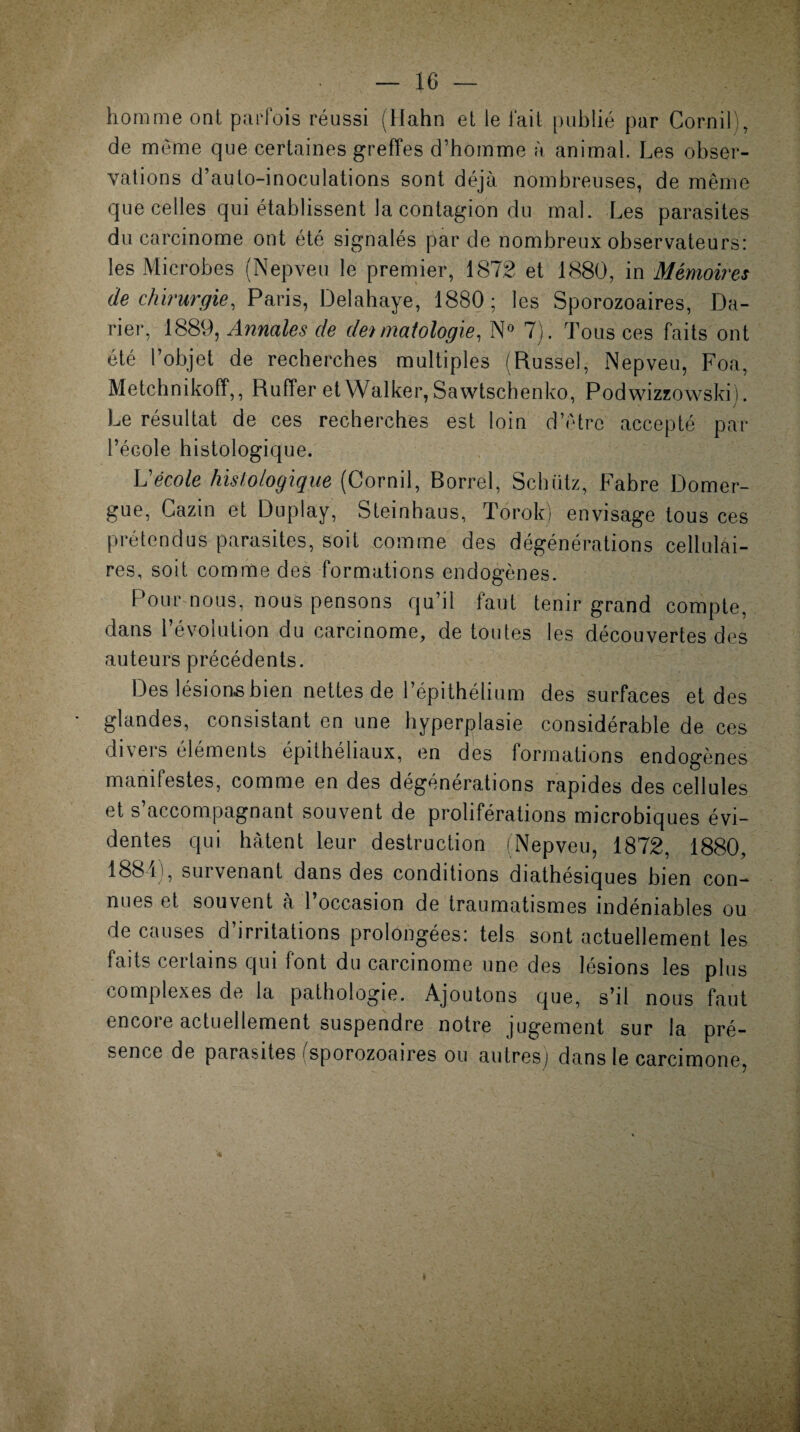 homme ont parfois réussi (llahn et le fait publié par CorniL, de même que certaines greffes d’homme a animal. Les obser¬ vations d’auto-inoculations sont déjà nombreuses, de même que celles qui établissent la contagion du mal. Les parasites du carcinome ont été signalés par de nombreux observateurs: les Microbes (Nepveu le premier, 1872 et 1880, in Mémoires de chirurgie, Paris, Delahaye, 1880; les Sporozoaires, Da- rier, 1889, Annales de dermatologie, N° 7). Tous ces faits ont été l’objet de recherches multiples (Russel, Nepveu, Foa, Metchnikofî,, Ruffer et Walker, Sawtschenko, Podwizzowski). Le résultat de ces recherches est loin d’être accepté par l’école histologique. Vécole histologique (Cornil, Borrel, Schütz, Fabre Domer¬ gue, Cazin et Duplay, Steinhaus, Torok) envisage tous ces prétendus parasites, soit comme des dégénérations cellulai¬ res, soit comme des formations endogènes. Pour nous, nous pensons qu’il faut tenir grand compte, dans l’évolution du carcinome, de toutes les découvertes des auteurs précédents. Des lésions bien nettes de l’épithélium des surfaces et des glandes, consistant en une hyperplasie considérable de ces divers éléments épithéliaux, en des formations endogènes manifestes, comme en des dégénérations rapides des cellules et s’accompagnant souvent de proliférations microbiques évi¬ dentes qui hâtent leur destruction (Nepveu, 1872, 1880, 1881), survenant dans des conditions diathésiques bien con¬ nues et souvent à l’occasion de traumatismes indéniables ou de causes d’irritations prolongées: tels sont actuellement les faits certains qui font du carcinome une des lésions les plus complexes de la pathologie. Ajoutons que, s’il nous faut encore actuellement suspendre notre jugement sur la pré¬ sence de parasites i sporozoaires ou autres) dans le carcimone,