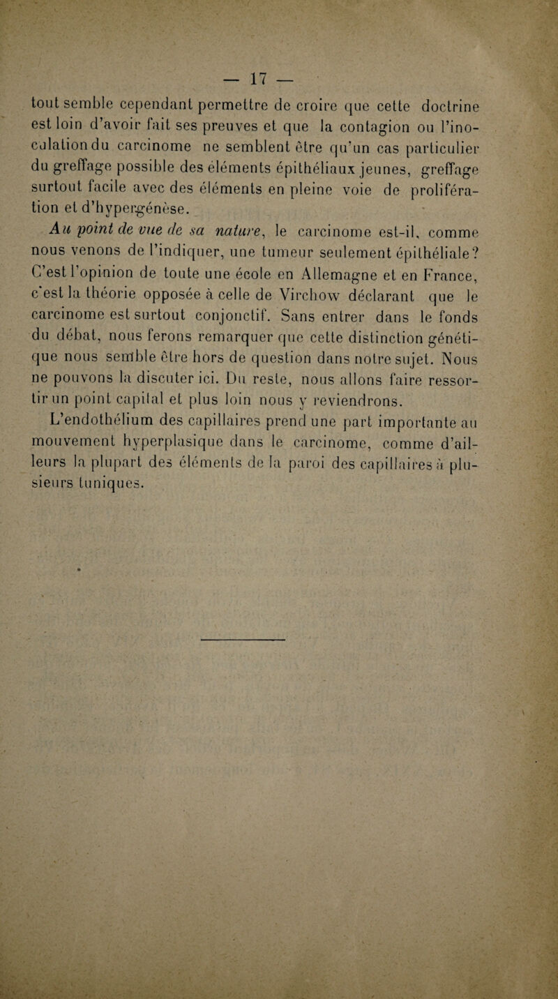 tout semble cependant permettre de croire que cette doctrine est loin d’avoir fait ses preuves et que la contagion ou l’ino¬ culation du carcinome ne semblent être qu’un cas particulier du greffage possible des éléments épithéliaux jeunes, greffage surtout facile avec des éléments en pleine voie de proliféra¬ tion et d’hypergénèse. Ah point de vue de sa nature, le carcinome est-il, comme nous venons de l’indiquer, une tumeur seulement épithéliale? C est 1 opinion de toute une école en Allemagne et en France, c est la théorie opposée à celle de Virchow déclarant que le carcinome est surtout conjonctit. Sans entrer dans le fonds du débat, nous ferons remarquer que cette distinction généti¬ que nous semble être hors de question dans notre sujet. Nous ne pouvons la discuter ici. Du reste, nous allons faire ressor¬ tir un point capilal et plus loin nous y reviendrons. L’endothélium des capillaires prend une part importante au mouvement hyperplasique dans le carcinome, comme d’ail¬ leurs la plupart des éléments de la paroi des capillaires à. plu¬ sieurs tuniques.