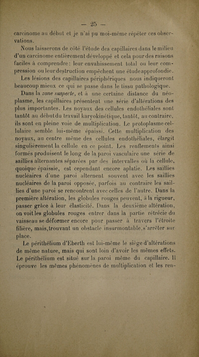 carcinome au début et je n’ai pu moi-même répéter ces obser¬ vations. Nous laisserons de côté l’étude des capillaires dans le milieu d’un carcinome entièrement développé et cela pour des raisons laciles à comprendre: leur envahissement total ou leur com¬ pression ou leur destruction empêchent une étudeapprofondie. Les lésions des capillaires périphériques nous indiqueront beaucoup mieux ce qui se passe dans le tissu pathologique. Dans la zone suspecte, et à une certaine distance du néo¬ plasme, les capillaires présentent une série d’altérations des plus importantes. Les noyaux des cellules endothéliales sont tantôt au débutdu travail karyokinétique, tantôt, au contraire, ils sont en pleine voie de multiplication. Le protoplasme cel¬ lulaire semble lui-même épaissi. Cette multiplication des noyaux, au centre même des cellules endothéliales, élargit singulièrement la cellule en ce point. Les renflements ainsi formés produisent le long de la paroi vasculaire une série de saillies alternantes séparées par des intervalles où la cellule, quoique épaissie, est cependant encore aplatie. Les saillies nucléaires d’une paroi alternent souvent avec les saillies nucléaires de la paroi opposée, parfois au contraire les sail¬ lies d’une paroi se rencontrent avec celles de l’autre. Dans la première altération, les globules rouges peuvent, à la rigueur, passer grâce à leur élasticité. Dans la deuxième altération, on voit les globules rouges entrer dans la partie rétrécie du vaisseau se déformer encore pour passer à travers l’étroite filière, mais,trouvant un obstacle insurmontable.s’arrêter sur place. Le périthélium d’Eberth est lui-même le siège d’altérations de même nature, mais qui sont loin d’avoir les mêmes effets. Le périthélium est situé sur la paroi même du capillaire. 11 éprouve les mêmes phénomènes de multiplication et les ren-