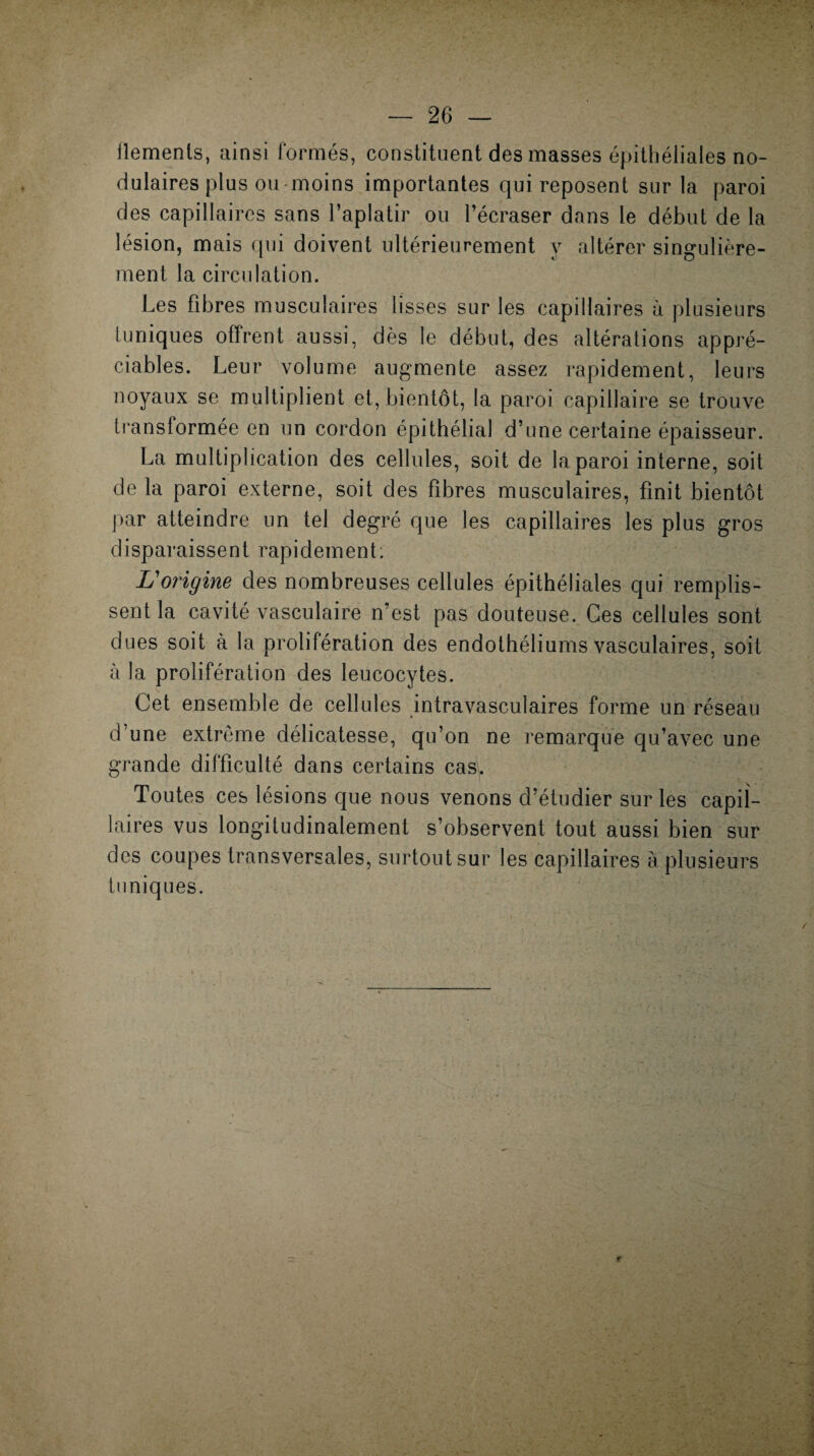 iïemenls, ainsi formés, constituent des masses épithéliales no¬ dulaires plus ou moins importantes qui reposent sur la paroi des capillaires sans l’aplatir ou l’écraser dans le début de la lésion, mais qui doivent ultérieurement y altérer singulière- 1 o O ment la circulation. Les fibres musculaires lisses sur les capillaires à plusieurs tuniques offrent aussi, dès le début, des altérations appré¬ ciables. Leur volume augmente assez rapidement, leurs noyaux se multiplient et, bientôt, la paroi capillaire se trouve transformée en un cordon épithélial d’une certaine épaisseur. La multiplication des cellules, soit de la paroi interne, soit de la paroi externe, soit des fibres musculaires, finit bientôt par atteindre un tel degré que les capillaires les plus gros disparaissent rapidement: L'origine des nombreuses cellules épithéliales qui remplis¬ sent la cavité vasculaire n’est pas douteuse. Ges cellules sont dues soit à la prolifération des endothéliums vasculaires, soit à la prolifération des leucocytes. Cet ensemble de cellules intravasculaires forme un réseau d’une extrême délicatesse, qu’on ne remarque qu’avec une grande difficulté dans certains cas. Toutes ces lésions que nous venons d’étudier sur les capil¬ laires vus longitudinalement s’observent tout aussi bien sur des coupes transversales, surtout sur les capillaires à plusieurs tuniques.