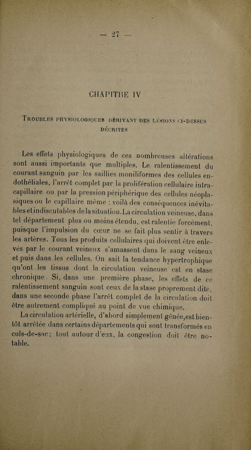 Troubles physiologiques DÉRIVANT DES LÉSIONS CI-DESSUS DÉCRITES Les eflets physiologiques de ces nombreuses altérations sont aussi importants que multiples. Le ralentissement du courant sanguin par les saillies moniliformes des cellules en¬ dothéliales, l’arrêt complet par la prolifération cellulaire intra- capillaire ou par la pression périphérique des cellules néopla¬ siques ou le capillaire même : voilà des conséquences inévita¬ bles et indiscutables delasituation. La circulation veineuse, dans tel departement plus ou moins etendu, est ralentie forcément puisque l’impulsion du cœur ne se fait plus sentir à travers les artères. Tous les produits cellulaires qui doivent être enle¬ vés par le courant veineux s’amassent dans le sang veineux et puis dans les cellules. On sait la tendance hypertrophique qu’ont les tissus dont la circulation veineuse est en stase chronique. Si, dans une première phase, les effets de ce raléntissement sanguin sont ceux de la stase proprement dite, dans une seconde phase l’arrêt complet de la circulation doit être autrement compliqué au point de vue chimique. La circulation artérielle, d’abord simplement gênée,est bien¬ tôt arrêtée dans certains départements qui sont transformés en culs-de-sac; tout autour d’eux, la congestion doit être no¬ table.