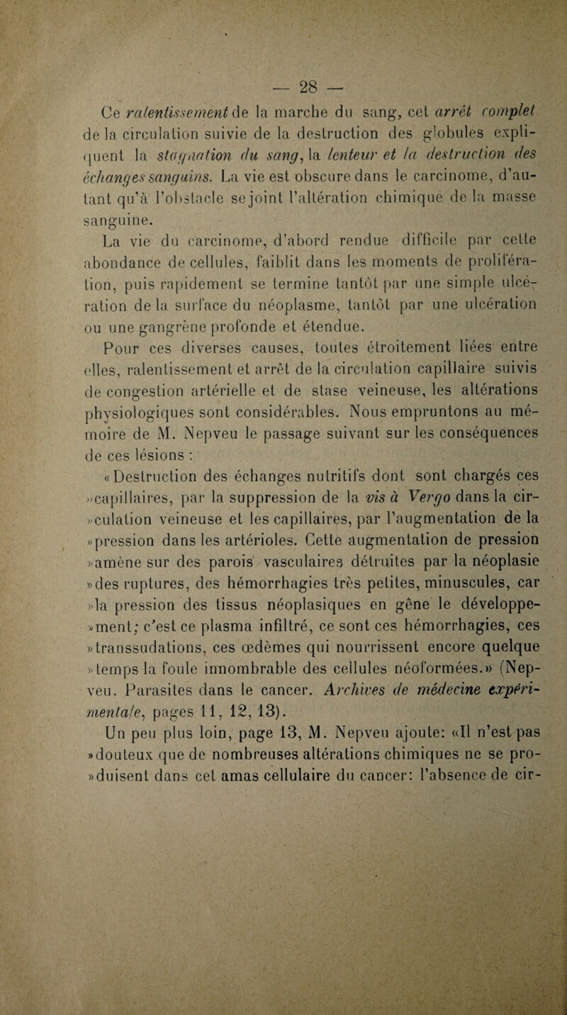 Ce ralentissement de la marche du sang, cet arrêt complet de la circulation suivie de la destruction des globules expli¬ quent la stafiaation du sang, la lenteur et la destruction des échanges sanguins. La vie est obscure dans le carcinome, d’au¬ tant qu’à l’obstacle se joint l’altération chimique de la masse sanguine. La vie du carcinome, d’abord rendue difficile par cette abondance de cellules, faiblit dans les moments de proliiéra- tion, puis rapidement se termine tantôt par une simple ulcé¬ ration de la surface du néoplasme, tantôt par une ulcération ou une gangrène profonde et étendue. Pour ces diverses causes, toutes étroitement liées entre elles, ralentissement et arrêt de 1a. circulation capillaire suivis de congestion artérielle et de stase veineuse, les altérations physiologiques sont considérables. Nous empruntons au mé¬ moire de M. Nepveu le passage suivant sur les conséquences de ces lésions : «Destruction des échanges nutritifs dont sont chargés ces » capillaires, par la suppression de la vis à Ver go dans la cir¬ culation veineuse et les capillaires, par l’augmentation de la «pression dans les artérioles. Cette augmentation de pression «amène sur des parois vasculaires détruites par la néoplasie »des ruptures, des hémorrhagies très petites, minuscules, car «la pression des tissus néoplasiques en gêne le développe- «ment: c'est ce plasma infiltré, ce sont ces hémorrhagies, ces «transsudations, ces œdèmes qui nourrissent encore quelque «temps la foule innombrable des cellules néoformées.» (Nep¬ veu, Parasites dans le cancer. Archives de médecine expéri¬ mentale, pages 11, 12, 13). Un peu plus loin, page 13, M. Nepveu ajoute: «Il n’est pas «douteux que de nombreuses altérations chimiques ne se pro- «duisent dans cet amas cellulaire du cancer: l’absence de cir-