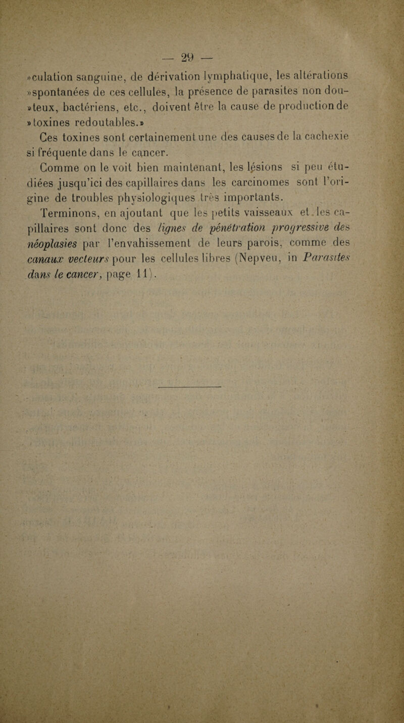 «culation sanguine, de dérivation lymphatique, les altérations «spontanées de ces cellules, la présence de parasites non dou¬ teux, bactériens, etc., doivent être la cause de production de «toxines redoutables.» Ces toxines sont certainement une des causes de la cachexie si fréquente dans le cancer. Comme on le voit bien maintenant, les lisions si peu étu¬ diées jusqu’ici des capillaires dans les carcinomes sont l’ori¬ gine de troubles physiologiques très importants. Terminons, en ajoutant que les petits vaisseaux et les ca¬ pillaires sont donc des lignes de pénétration progressive des néoplasies par l’envahissement de leurs parois, comme des canaux vecteurs pour les cellules libres (Nepveu, in Parasites dms le cancer, page 11). i > •