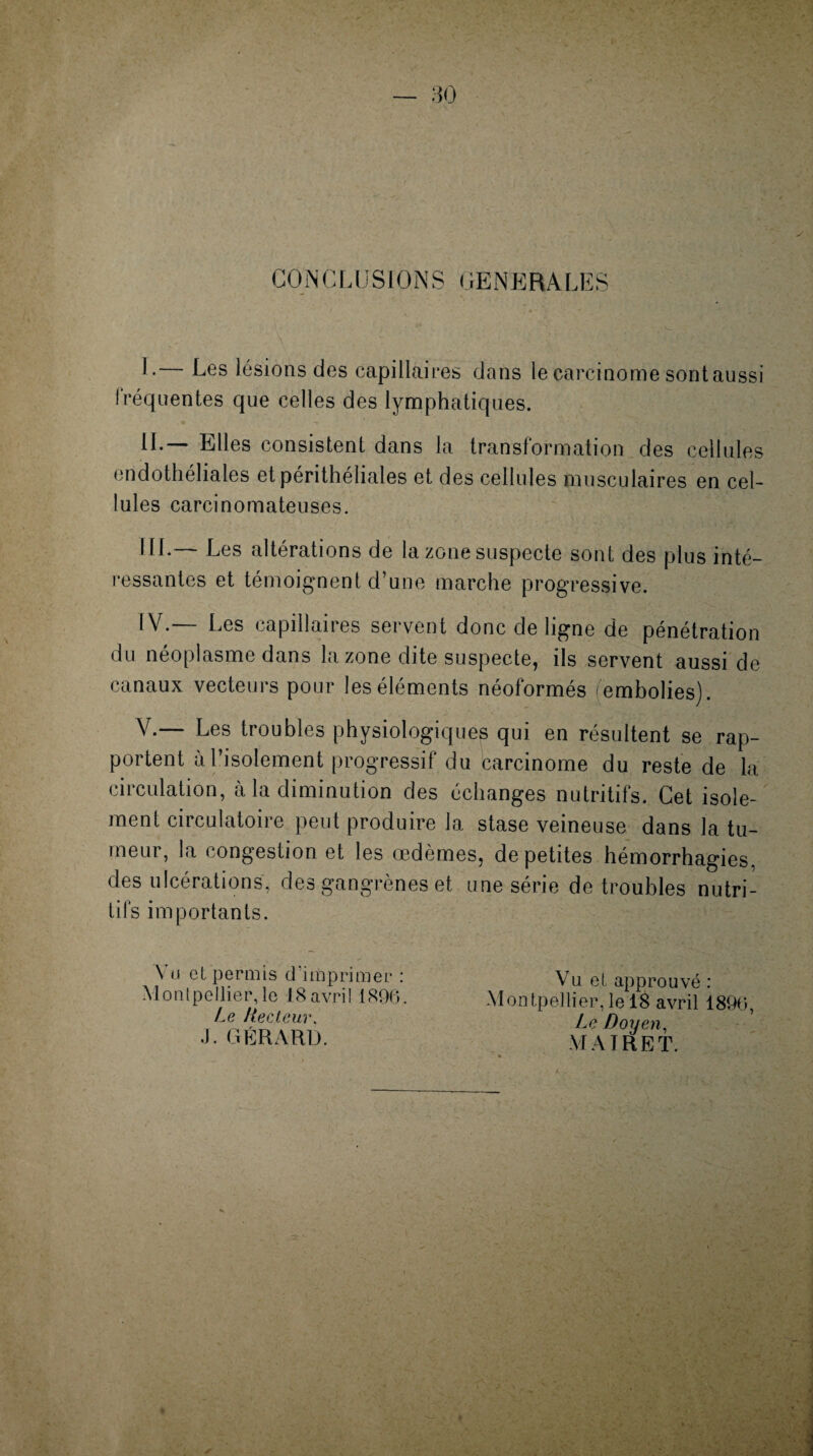 CONCLUSIONS GENERALES L— Les lésions des capillaires dans le carcinome sont aussi fréquentes que celles des lymphatiques. IL— Elles consistent dans la transformation des cellules endothéliales etpérithéliales et des cellules musculaires en cel¬ lules carcinomateuses. III. — Les altérations de la zone suspecte sont des plus inté¬ ressantes et témoignent d’une marche progressive. IV. — Les capillaires servent donc de ligne de pénétration du néoplasme dans la zone dite suspecte, ils servent aussi de canaux vecteurs pour les éléments néoformés (embolies). V. — Les troubles physiologiques qui en résultent se rap¬ portent à l’isolement progressif du carcinome du reste de la circulation, à la diminution des échanges nutritifs. Cet isole¬ ment circulatoire peut produire la stase veineuse dans la tu¬ meur, la congestion et les œdèmes, de petites hémorrhagies. es ulcérations, des ^an grènes et une série de troubles nutri¬ tifs importants. V u e t p e r m i s cl 'imp ri m e r : Montpellier, le 18 avril 1896. Le Recteur, J. GÉRARD. Vu et, approuvé : Montpellier,le 18 avril 1896, Le Doyen, MAIRE T.