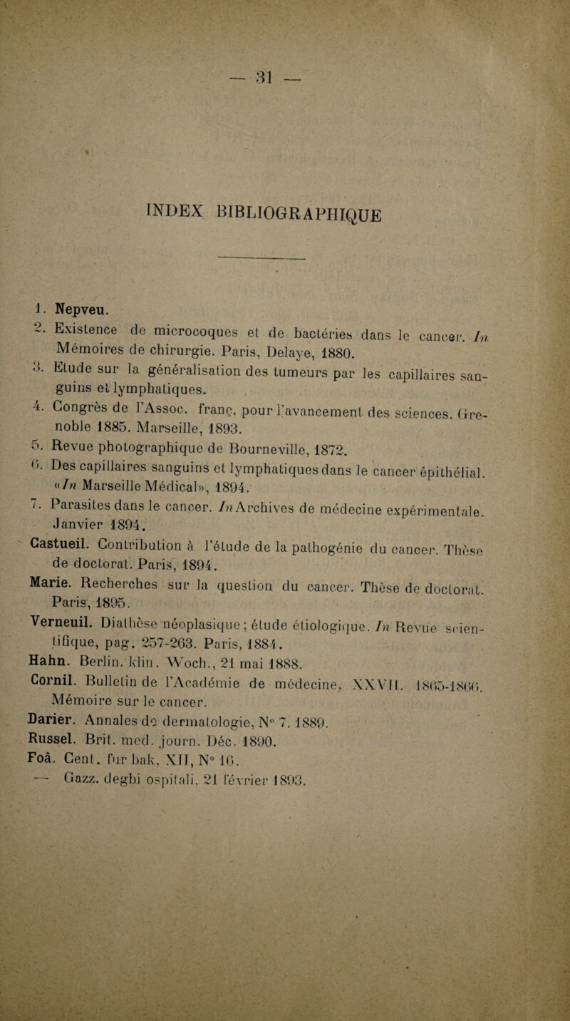 INDEX BIBLIOGRAPHIQUE 1. Nepveu. 2. Existence de microcoques et de bactéries dans le cancer. In Mémoires de chirurgie. Paris, Délayé, 1880. 3* Elude sur la généralisation des tumeurs par les capillaires san¬ guins et lymphatiques. i. Congrès de 1 Assoc. Iranç. pour l'avancement des sciences, (ire- noble 1885. Marseille, 1893. 5. Revue photographique de Bourneville, 1872. 0. Des capillaires sanguins et lymphatiques dans le cancer épithélial. «In Marseille Médical», 1894. 7. Parasites dans le cancer. In Archives de médecine expérimentale. Janvier 1894. Gastueil. Contribution à l’étude de la pathogénie du cancer. Thèse de doctorat. Paris, 1894. Marie. Recherches sur la question du cancer. Thèse de doctorat. Paris, 1895. Verneuil. Diathèse néoplasique; étude étiologique. In Revue scien¬ tifique, pag. 257-263. Paris, 1884. Hahn. Berlin, klin. Woch., 21 mai 1888. Cornil. Bulletin de l’Académie de médecine, XXV.il. 1865-1860. Mémoire sur le cancer. Darier. Annales do dermatologie, N° 7. 1889. Russel. Brit. med. journ. Déc. 1890. Foâ. Cent, fur bak, XII, N° 16. — Gazz. degbi ospitaîi, 21 février 1893.