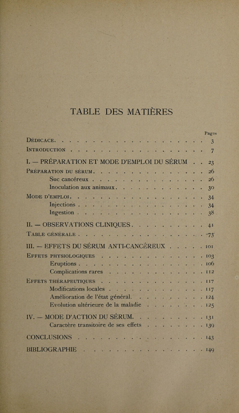 TABLE DES MATIÈRES s Pages Dédicace. ..3 Introduction.7 I. — PRÉPARATION ET MODE D’EMPLOI DU SÉRUM . . 23 Préparation du sérum.26 Suc cancéreux.26 Inoculation aux animaux.30 Mode d’emploi.34 Injections.34 Ingestion ..38 II. — OBSERVATIONS CLINIQUES.41 Table générale.-73' III. — EFFETS DU SÉRUM ANTI-CANCÉREUX.101 Effets physiologiques.103 Eruptions.106 Complications rares.112 Effets thérapeutiques.117 Modifications locales.117 Amélioration de l’état général.124 Evolution ultérieure de la maladie.125 IV. _ MODE D’ACTION DU SÉRUM.131 Caractère transitoire de ses effets.13g CONCLUSIONS.. • 143 BIBLIOGRAPHIE . 149