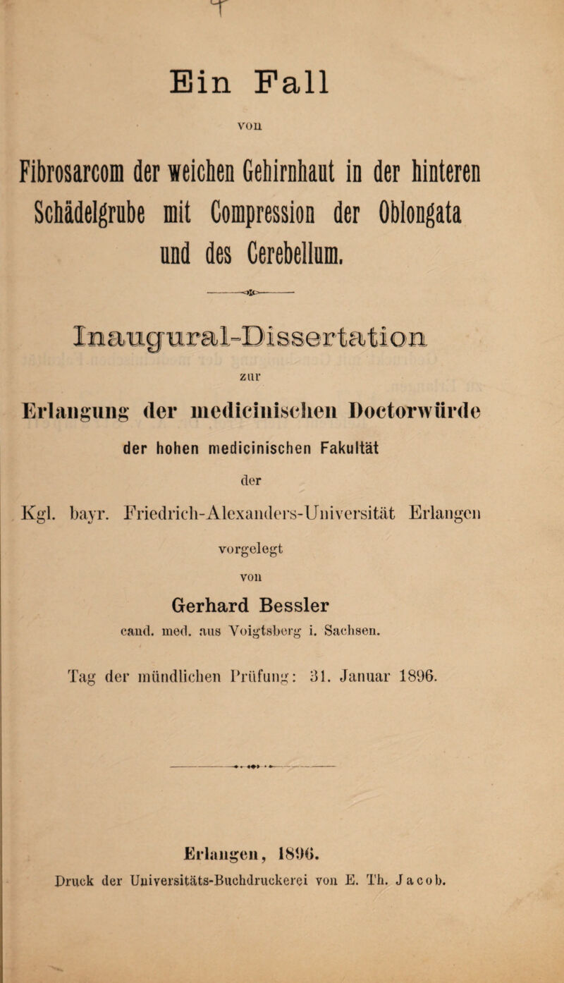 Ein Fall von Fibrosarcom der weichen Gehirnhaut in der hinteren Schädelgrube mit Compression der Oblongata und des Cerebellnm. Erlangung (1er medicinischen Doctorwürde der hohen medicinischen Fakultät der Kgl. bayr. Friedrich-Alexanders-Universität Erlangen vorgelegt von Gerhard Bessler cand. med. aus Voigtsberg i. Sachsen. Tag der mündlichen Prüfung: 31. Januar 1896. -- Erlangen, 1896. Druck der Uuiversitäts-Buchdruckerei von E. Th. Jacob.