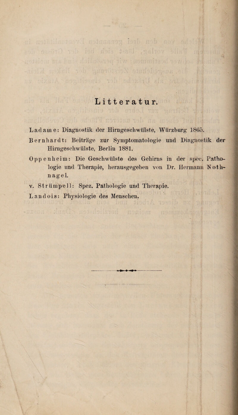 Litteratur. Ladame: Diagnostik der Hirngeschwülste, Würzburg 1865, Bernhardt: Beiträge zur Symptomatologie und Diagnostik der Hirngeschwülste, Berlin 1881. Oppenheim: Die Geschwülste des Gehirns in der spec. Patho¬ logie und Therapie, herausgegeben von Dr. Hermann Noth¬ nagel. v. Strümpell: Spez. Pathologie und Therapie. Landois: Physiologie des Menschen.