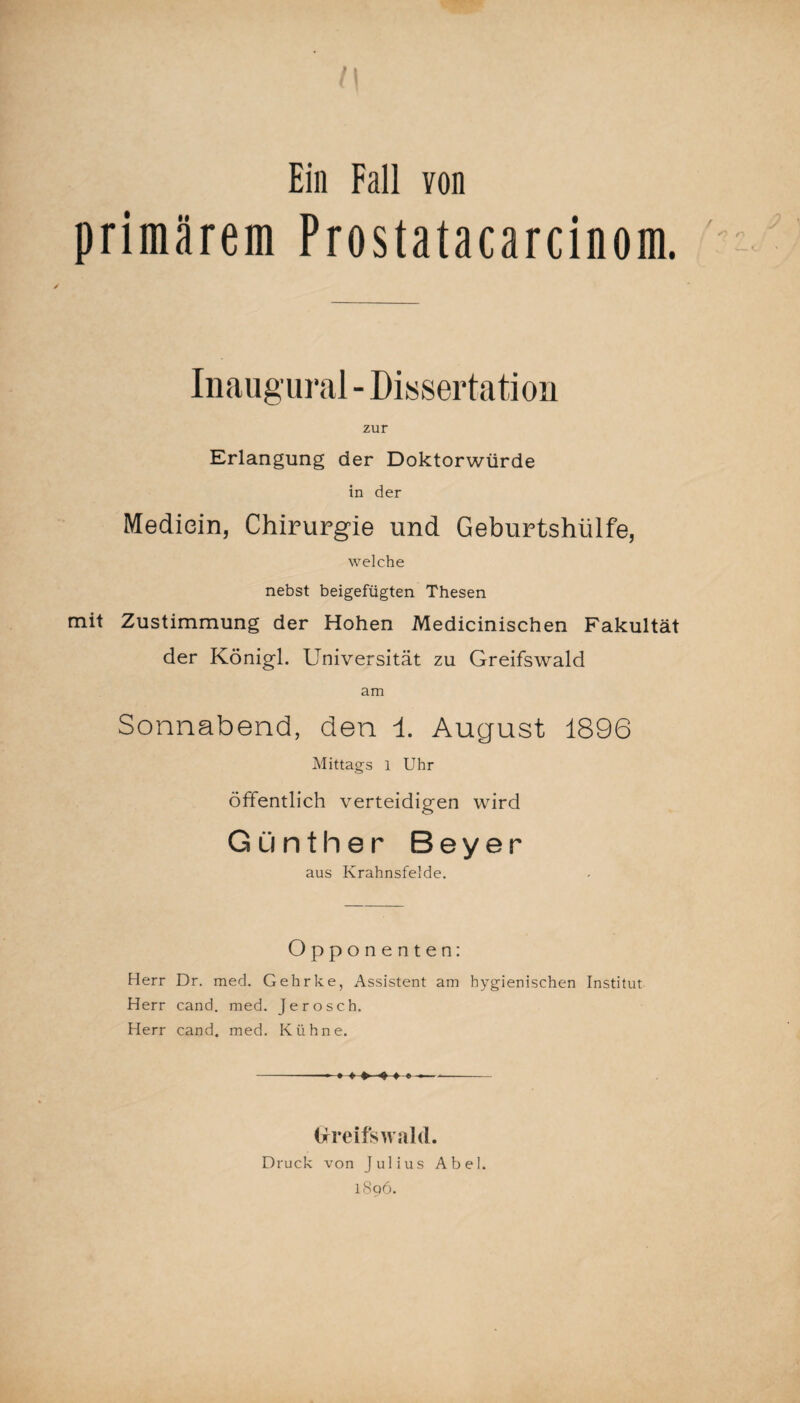 Ein Fall von primärem Prostatacarcinom. Inaugural - Dissertation zur Erlangung der Doktorwürde in der Mediein, Chirurgie und Geburtshülfe, welche nebst beigefügten Thesen mit Zustimmung der Hohen Medicinischen Fakultät der Königl. Universität zu Greifswald am Sonnabend, den i. August 1896 Mittags l Uhr öffentlich verteidigen wird Günther Beyer aus Krahnsfelde. Opponenten: Herr Dr. med. Gehrke, Assistent am hygienischen Institut Herr cand. med. Jerosch. Herr cand. med. Kühne. — ♦ ♦♦—#♦* Greifswald. Druck von Julius Abel. 1806.