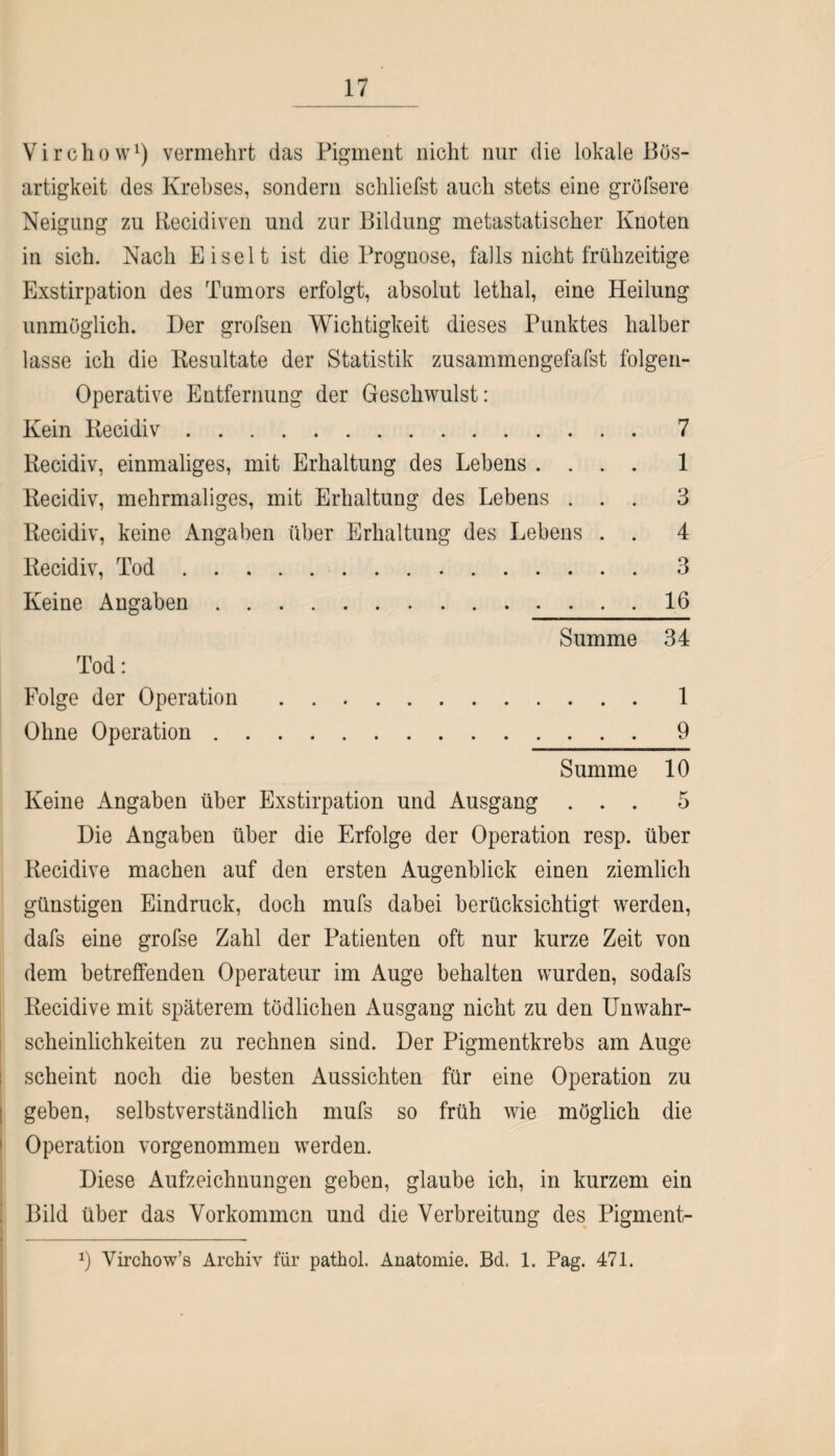 Virchow1) vermehrt das Pigment nicht nur die lokale Bös¬ artigkeit des Krebses, sondern schliefst auch stets eine gröfsere Neigung zu Recidiven und zur Bildung metastatischer Knoten in sich. Nach Eiselt ist die Prognose, falls nicht frühzeitige Exstirpation des Tumors erfolgt, absolut lethal, eine Heilung unmöglich. Der grofsen Wichtigkeit dieses Punktes halber lasse ich die Resultate der Statistik zusammengefafst folgen- Operative Entfernung der Geschwulst: Kein Recidiv. 7 Recidiv, einmaliges, mit Erhaltung des Lebens .... 1 Recidiv, mehrmaliges, mit Erhaltung des Lebens ... 3 Recidiv, keine Angaben über Erhaltung des Lebens . . 4 Recidiv, Tod.3 Keine Angaben.16 Summe 34 Tod: Folge der Operation.1 Ohne Operation.9 Summe 10 Keine Angaben über Exstirpation und Ausgang ... 5 Die Angaben über die Erfolge der Operation resp. über Recidive machen auf den ersten Augenblick einen ziemlich günstigen Eindruck, doch mufs dabei berücksichtigt werden, dafs eine grofse Zahl der Patienten oft nur kurze Zeit von dem betreffenden Operateur im Auge behalten wurden, sodafs Recidive mit späterem tödlichen Ausgang nicht zu den UnWahr¬ scheinlichkeiten zu rechnen sind. Der Pigmentkrebs am Auge scheint noch die besten Aussichten für eine Operation zu I geben, selbstverständlich mufs so früh wie möglich die ! Operation vorgenommen werden. Diese Aufzeichnungen geben, glaube ich, in kurzem ein Bild über das Vorkommen und die Verbreitung des Pigment- *) Virchow’s Archiv für pathol. Anatomie. Bd. 1. Pag. 471.