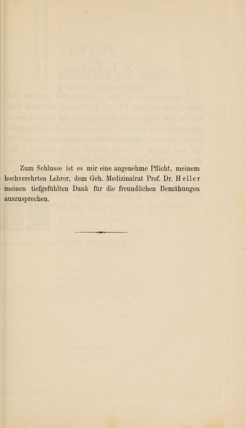 Zum Schlüsse ist es mir eine angenehme Pflicht, meinem hochverehrten Lehrer, dem Geh. Medizinalrat Prof. Dr. Heller meinen tiefgefühlten Dank für die freundlichen Bemühungen auszusprechen.