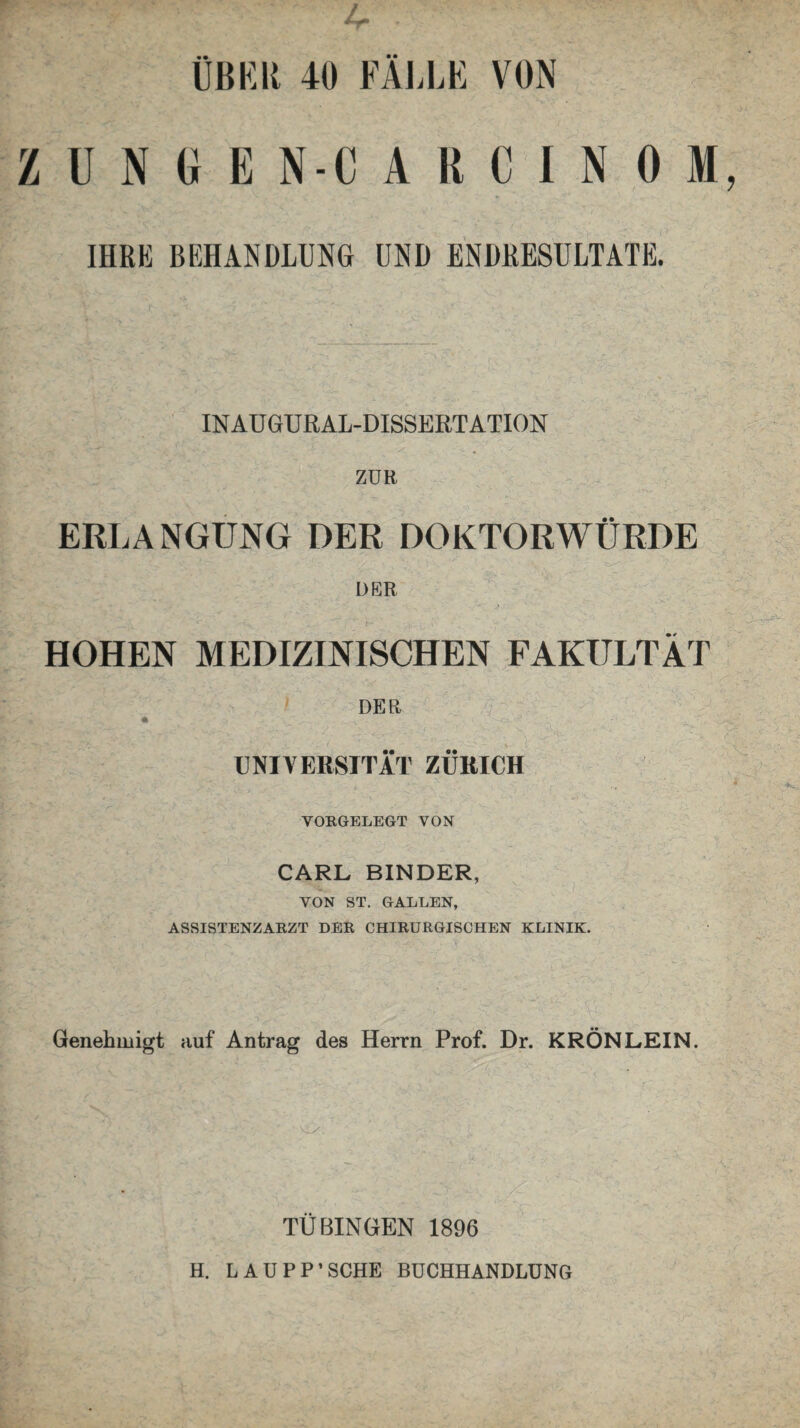 ZUNGE N-CARCINOM IHRE BEHANDLUNG UND ENDRESULTATE. IN AU GURAL-DISSERT ATION ZUE ERLANGUNG DER DOKTORWÜRDE DER HOHEN MEDIZINISCHEN FAKULTÄT DEE • - -v - . .. 1. . -C: UNIVERSITÄT ZÜRICH VORGELEGT VON CARL BINDER, VON ST. GALLEN, ASSISTENZARZT DER CHIRURGISCHEN KLINIK. Genehmigt auf Antrag des Herrn Prof. Dr. KRÖN LEIN. TÜBINGEN 1896 H. LAUPP’SCHE BUCHHANDLUNG