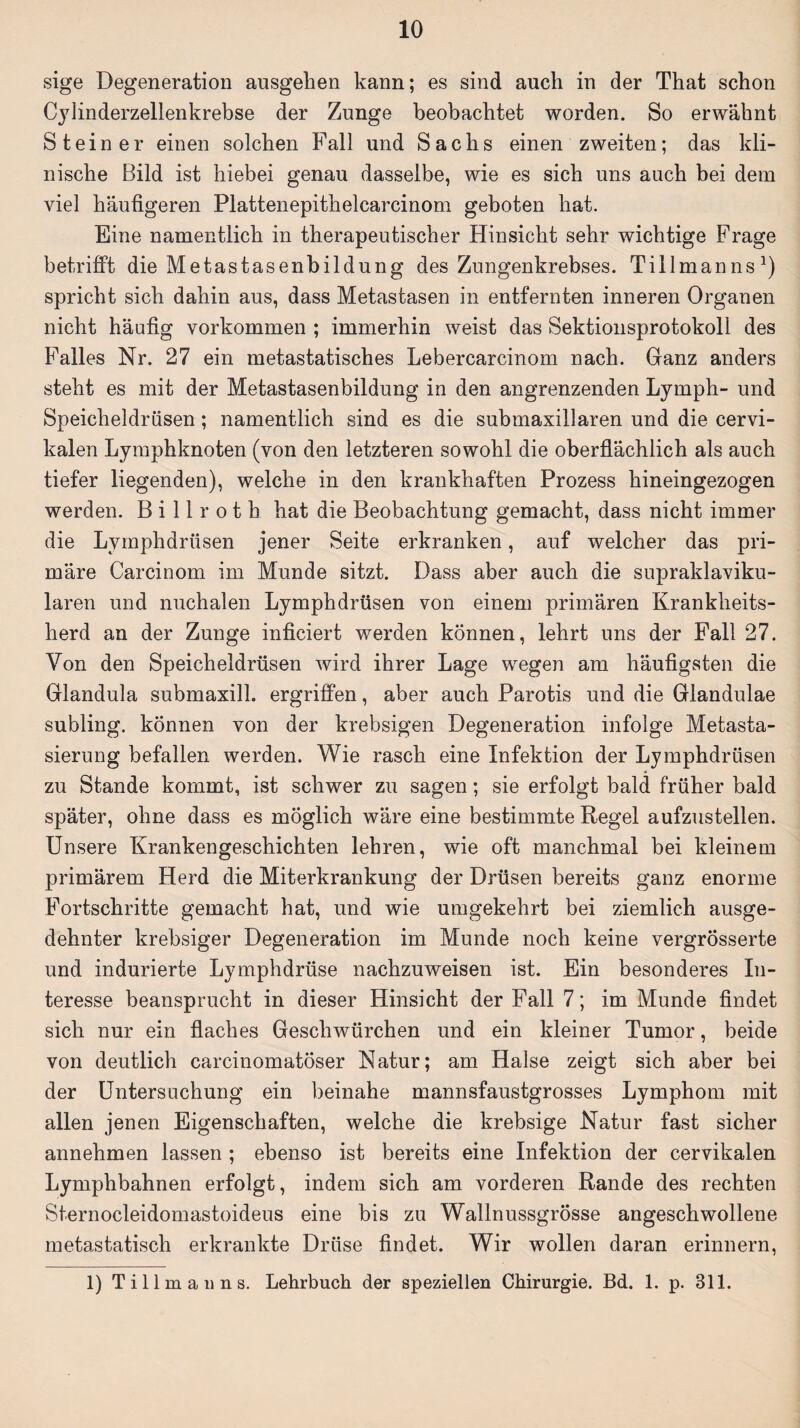 sige Degeneration ausgelien kann; es sind auch in der That schon Cylinderzellenkrebse der Zunge beobachtet worden. So erwähnt Steiner einen solchen Fall und Sachs einen zweiten; das kli¬ nische Bild ist hiebei genau dasselbe, wie es sich uns auch bei dem viel häufigeren Plattenepithelcarcinom geboten hat. Eine namentlich in therapeutischer Hinsicht sehr wichtige Frage betrifft die Metastasenbildung des Zungenkrebses. Tillmanns1) spricht sich dahin aus, dass Metastasen in entfernten inneren Organen nicht häufig Vorkommen ; immerhin weist das Sektionsprotokoll des Falles Nr. 27 ein metastatisches Lebercarcinom nach. Ganz anders steht es mit der Metastasenbildung in den angrenzenden Lymph- und Speicheldrüsen; namentlich sind es die submaxillaren und die cervi- kalen Lymphknoten (von den letzteren sowohl die oberflächlich als auch tiefer liegenden), welche in den krankhaften Prozess hineingezogen werden. Billroth hat die Beobachtung gemacht, dass nicht immer die Lymphdrüsen jener Seite erkranken, auf welcher das pri¬ märe Carcinom im Munde sitzt. Dass aber auch die supraklaviku¬ lären und nuchalen Lymphdrüsen von einem primären Krankheits¬ herd an der Zunge inficiert werden können, lehrt uns der Fall 27. Von den Speicheldrüsen wird ihrer Lage wegen am häufigsten die Glandula submaxill. ergriffen, aber auch Parotis und die Glandulae subling. können von der krebsigen Degeneration infolge Metasta¬ sierung befallen werden. Wie rasch eine Infektion der Lymphdrüsen zu Stande kommt, ist schwer zu sagen; sie erfolgt bald früher bald später, ohne dass es möglich wäre eine bestimmte Regel aufzustellen. Unsere Krankengeschichten lehren, wie oft manchmal bei kleinem primärem Herd die Miterkrankung der Drüsen bereits ganz enorme Fortschritte gemacht hat, und wie umgekehrt bei ziemlich ausge¬ dehnter krebsiger Degeneration im Munde noch keine vergrÖsserte und indurierte Lymphdrüse nachzuweisen ist. Ein besonderes In¬ teresse beansprucht in dieser Hinsicht der Fall 7; im Munde findet sich nur ein flaches Geschwürchen und ein kleiner Tumor, beide von deutlich carcinomatöser Natur; am Halse zeigt sich aber bei der Untersuchung ein beinahe mannsfaustgrosses Lymphom mit allen jenen Eigenschaften, welche die krebsige Natur fast sicher annehmen lassen ; ebenso ist bereits eine Infektion der cervikalen Lymphbahnen erfolgt, indem sich am vorderen Rande des rechten Sternocleidomastoideus eine bis zu Wallnussgrösse angeschwollene metastatisch erkrankte Drüse findet. Wir wollen daran erinnern, 1) Ti 11 mau ns. Lehrbuch der speziellen Chirurgie. Bd. 1. p. 811.