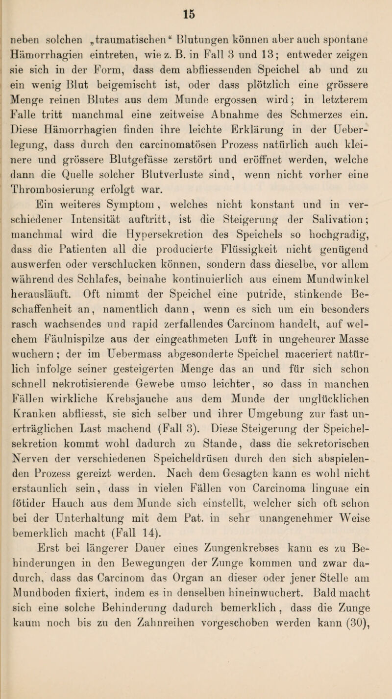 neben solchen „traumatischen“ Blutungen können aber auch spontane Hämorrhagien eintreten, wie z. B. in Fall 3 und 13; entweder zeigen sie sich in der Form, dass dem abfliessenden Speichel ab und zu ein wenig Blut beigemischt ist, oder dass plötzlich eine grössere Menge reinen Blutes aus dem Munde ergossen wird; in letzterem Falle tritt manchmal eine zeitweise Abnahme des Schmerzes ein. Diese Hämorrhaonen finden ihre leichte Erklärung in der Ueber- o o legung, dass durch den carcinomatösen Prozess natürlich auch klei¬ nere und grössere Blutgefässe zerstört und eröffnet werden, welche dann die Quelle solcher Blutverluste sind, wenn nicht vorher eine Thrombosierung erfolgt war. Ein weiteres Symptom , welches nicht konstant und in ver¬ schiedener Intensität auftritt, ist die Steigerung der Salivation; manchmal wird die Hypersekretion des Speichels so hochgradig, dass die Patienten all die producierte Flüssigkeit nicht genügend aus werfen oder verschlucken können, sondern dass dieselbe, vor allem während des Schlafes, beinahe kontinuierlich aus einem Mundwinkel herausläuft. Oft nimmt der Speichel eine putride, stinkende Be¬ schaffenheit an, namentlich dann , wenn es sich um ein besonders rasch wachsendes und rapid zerfallendes Carcinom handelt, auf wel¬ chem Fäulnispilze aus der eingeathmeten Luft in ungeheurer Masse wuchern ; der im Uebermass abgesonderte Speichel maceriert natür¬ lich infolge seiner gesteigerten Menge das an und für sich schon schnell nekrotisierende Gewebe umso leichter, so dass in manchen Fällen wirkliche Krebsjauche aus dem Munde der unglücklichen Kranken abfliesst, sie sich selber und ihrer Umgebung zur fast un¬ erträglichen Last machend (Fall 3). Diese Steigerung der Speichel¬ sekretion kommt wohl dadurch zu Stande, dass die sekretorischen Nerven der verschiedenen Speicheldrüsen durch den sich abspielen¬ den Prozess gereizt werden. Nach dem Gesagten kann es wohl nicht erstaunlich sein, dass in vielen Fällen von Carcinoma linguae ein fötider Hauch aus dem Munde sich einstellt, welcher sich oft schon bei der Unterhaltung mit dem Pat. in sehr unangenehmer Weise bemerklich macht (Fall 14). Erst bei längerer Dauer eines Zungenkrebses kann es zu Be¬ hinderungen in den Bewegungen der Zunge kommen und zwar da¬ durch, dass das Carcinom das Organ an dieser oder jener Stelle am Mundboden fixiert, indem es in denselben hineinwuchert. Bald macht sich eine solche Behinderung dadurch bemerklich , dass die Zunge kaum noch bis zu den Zahnreihen vorgeschoben werden kann (30),