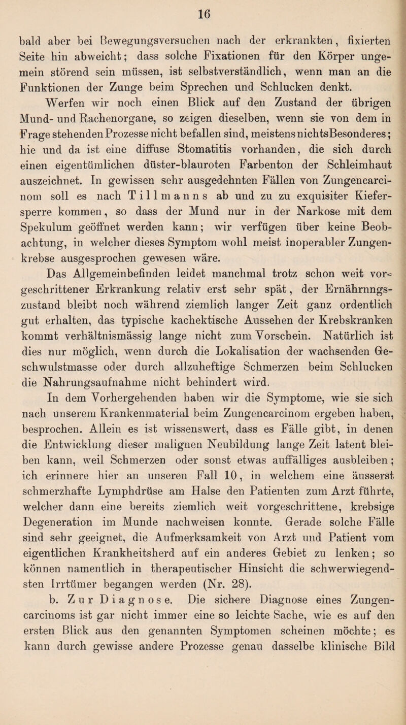 bald aber bei ßewegungsversuchen nach der erkrankten, fixierten Seite hin abweicbt; dass solche Fixationen für den Körper unge¬ mein störend sein müssen, ist selbstverständlich, wenn man an die Funktionen der Zunge beim Sprechen und Schlucken denkt. Werfen wir noch einen Blick auf den Zustand der übrigen Mund- und Rachenorgane, so zeigen dieselben, wenn sie von dem in Frage stehenden Prozesse nicht befallen sind, meistens nichtsBesonderes; hie und da ist eine diffuse Stomatitis vorhanden, die sich durch einen eigentümlichen düster-blauroten Farbenton der Schleimhaut auszeichnet. In gewissen sehr ausgedehnten Fällen von Zungencarci- norn soll es nach Tillmanns ab und zu zu exquisiter Kiefer¬ sperre kommen, so dass der Mund nur in der Narkose mit dem Spekulum geöffnet werden kann; wir verfügen über keine Beob¬ achtung, in welcher dieses Symptom wohl meist inoperabler Zungen¬ krebse ausgesprochen gewesen wäre. Das Allgemeinbefinden leidet manchmal trotz schon weit vor« geschrittener Erkrankung relativ erst sehr spät, der Ernährnngs- zustand bleibt noch während ziemlich langer Zeit ganz ordentlich gut erhalten, das typische kachektische Aussehen der Krebskranken kommt verhältnismässig lange nicht zum Vorschein. Natürlich ist dies nur möglich, wenn durch die Lokalisation der wachsenden Ge¬ schwulstmasse oder durch allzuheftige Schmerzen beim Schlucken die Nahrungsaufnahme nicht behindert wird. In dem Vorhergehenden haben wir die Symptome, wie sie sich nach unserem Krankenmaterial beim Zungencarcinom ergeben haben, besprochen. Allein es ist wissenswert, dass es Fälle gibt, in denen die Entwicklung dieser malignen Neubildung lange Zeit latent blei¬ ben kann, weil Schmerzen oder sonst etwas auffälliges ausbleiben; ich erinnere hier an unseren Fall 10, in welchem eine äusserst schmerzhafte Lymphdrüse am Halse den Patienten zum Arzt führte, welcher dann eine bereits ziemlich weit vorgeschrittene, krebsige Degeneration im Munde nachweisen konnte. Gerade solche Fälle sind sehr geeignet, die Aufmerksamkeit von Arzt und Patient vom eigentlichen Krankheitsherd auf ein anderes Gebiet zu lenken; so können namentlich in therapeutischer Hinsicht die schwerwiegend¬ sten Irrtümer begangen werden (Nr. 28). b. Zur Diagnose. Die sichere Diagnose eines Zungen- carcinoms ist gar nicht immer eine so leichte Sache, wie es auf den ersten Blick aus den genannten Symptomen scheinen möchte; es kann durch gewisse andere Prozesse genau dasselbe klinische Bild