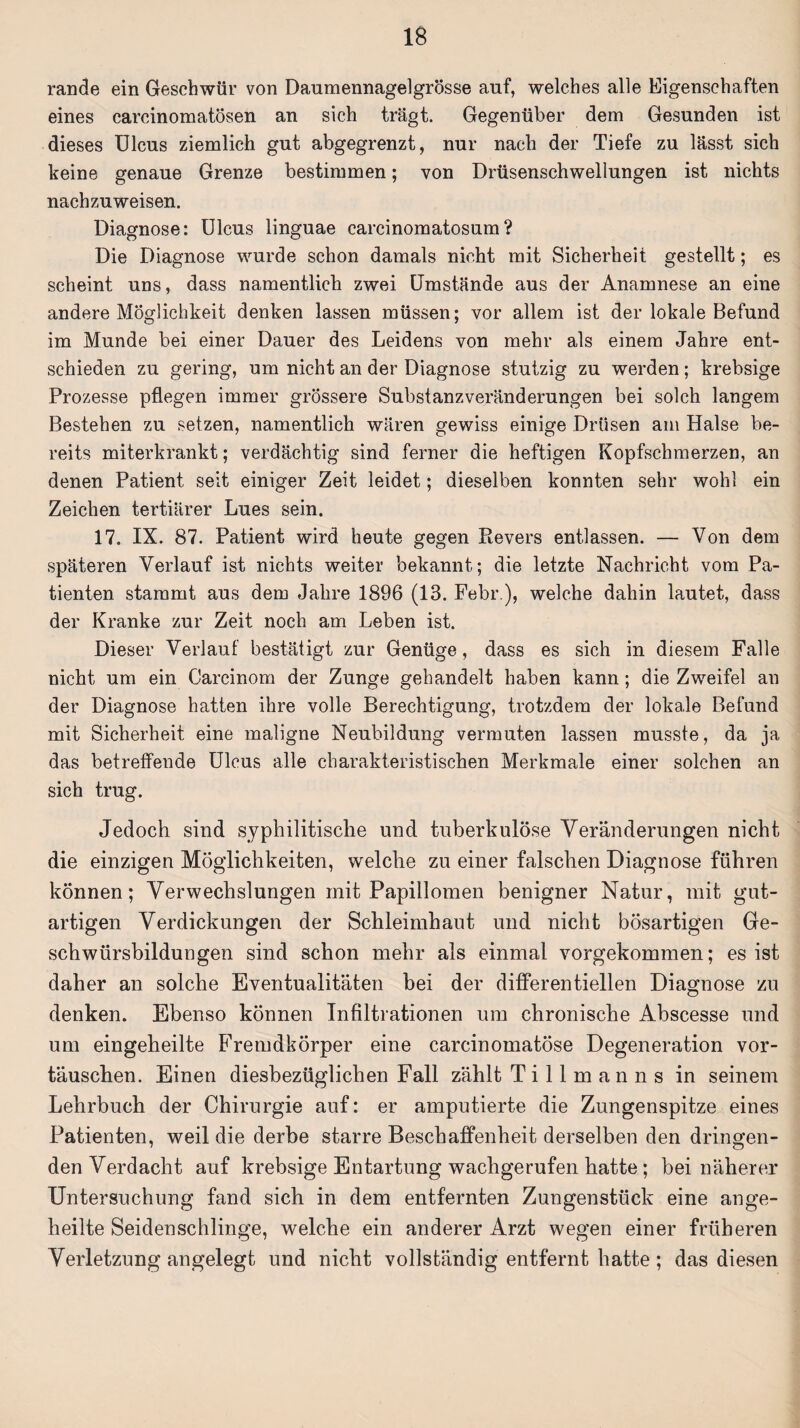 rande ein Geschwür von Daumennagelgrösse auf, welches alle Eigenschaften eines carcinomatösen an sich trägt. Gegenüber dem Gesunden ist dieses Ulcus ziemlich gut abgegrenzt, nur nach der Tiefe zu lässt sich keine genaue Grenze bestimmen; von Drüsenschwellungen ist nichts nachzuweisen. Diagnose: Ulcus linguae carcinomatosum? Die Diagnose wurde schon damals nicht mit Sicherheit gestellt; es scheint uns, dass namentlich zwei Umstände aus der Anamnese an eine andere Möglichkeit denken lassen müssen; vor allem ist der lokale Befund im Munde bei einer Dauer des Leidens von mehr als einem Jahre ent¬ schieden zu gering, um nicht an der Diagnose stutzig zu werden ; krebsige Prozesse pflegen immer grössere Substanzveränderungen bei solch langem Bestehen zu setzen, namentlich wären gewiss einige Drüsen am Halse be¬ reits miterkrankt; verdächtig sind ferner die heftigen Kopfschmerzen, an denen Patient seit einiger Zeit leidet; dieselben konnten sehr wohl ein Zeichen tertiärer Lues sein. 17. IX. 87. Patient wird heute gegen Revers entlassen. — Von dem späteren Verlauf ist nichts weiter bekannt; die letzte Nachricht vom Pa¬ tienten stammt aus dem Jahre 1896 (13. Fehl’.), welche dahin lautet, dass der Kranke zur Zeit noch am Leben ist. Dieser Verlauf bestätigt zur Genüge, dass es sich in diesem Falle nicht um ein Carcinom der Zunge gehandelt haben kann; die Zweifel an der Diagnose hatten ihre volle Berechtigung, trotzdem der lokale Befund mit Sicherheit eine maligne Neubildung vermuten lassen musste, da ja das betreffende Ulcus alle charakteristischen Merkmale einer solchen an sich trug. Jedoch sind syphilitische und tuberkulöse Veränderungen nicht die einzigen Möglichkeiten, welche zu einer falschen Diagnose führen können; Verwechslungen mit Papillomen benigner Natur, mit gut¬ artigen Verdickungen der Schleimhaut und nicht bösartigen Ge¬ schwürsbildungen sind schon mehr als einmal vorgekommen; es ist daher an solche Eventualitäten bei der differentiellen Diagnose zu denken. Ebenso können Infiltrationen um chronische Abscesse und um eingeheilte Fremdkörper eine carcinomatöse Degeneration Vor¬ täuschen. Einen diesbezüglichen Fall zählt T i 11 m a n n s in seinem Lehrbuch der Chirurgie auf: er amputierte die Zungenspitze eines Patienten, weil die derbe starre Beschaffenheit derselben den dringen¬ den Verdacht auf krebsige Entartung wachgerufen hatte ; bei näherer Untersuchung fand sich in dem entfernten Zungenstück eine ange¬ heilte Seidenschlinge, welche ein anderer Arzt wegen einer früheren Verletzung angelegt und nicht vollständig entfernt hatte ; das diesen