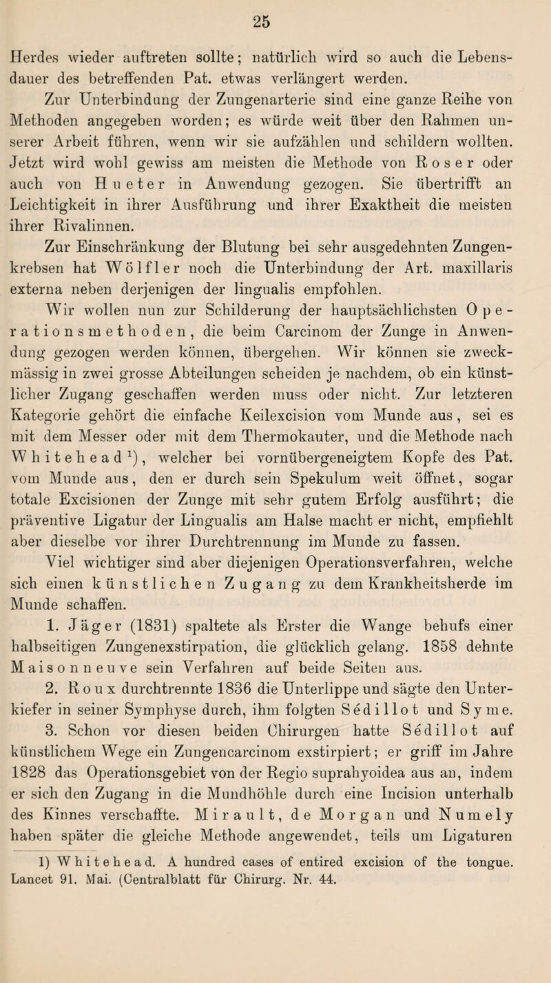 Herdes wieder anftreten sollte; natürlich wird so auch die Lebens¬ dauer des betreffenden Pat. etwas verlängert werden. Zur Unterbindung der Zungenarterie sind eine ganze Reihe von Methoden angegeben worden; es würde weit über den Rahmen un¬ serer Arbeit führen, wenn wir sie aufzählen und schildern wollten. Jetzt wird wohl gewiss am meisten die Methode von Roser oder auch von H u eter in Anwendung gezogen. Sie übertrifft an Leichtigkeit in ihrer Ausführung und ihrer Exaktheit die meisten ihrer Rivalinnen. Zur Einschränkung der Blutung bei sehr ausgedehnten Zungen¬ krebsen hat Wölfl er noch die Unterbindung der Art. maxillaris externa neben derjenigen der lingualis empfohlen. Wir wollen nun zur Schilderung der hauptsächlichsten Ope- rationsmethoden, die beim Carcinom der Zunge in Anwen¬ dung gezogen werden können, übergehen. Wir können sie zweck¬ mässig in zwei grosse Abteilungen scheiden je nachdem, ob ein künst¬ licher Zugang geschaffen werden muss oder nicht. Zur letzteren Kategorie gehört die einfache Keilexcision vom Munde aus , sei es mit dem Messer oder mit dem Thermokauter, und die Methode nach Whitehead1), welcher bei vornübergeneigtem Kopfe des Pat. vom Munde aus, den er durch sein Spekulum weit öffnet, sogar totale Excisionen der Zunge mit sehr gutem Erfolg ausführt; die präventive Ligatur der Lingualis am Halse macht er nicht, empfiehlt aber dieselbe vor ihrer Durchtrennung im Munde zu fassen. Viel wichtiger sind aber diejenigen Operationsverfahren, welche sich einen künstlichen Zugang zu dem Krankheitsherde im Munde schaffen. 1. Jäger (1831) spaltete als Erster die Wange behufs einer halbseitigen Zungenexstirpation, die glücklich gelang. 1858 dehnte Maisonne uve sein Verfahren auf beide Seiten aus. 2. Roux durchtrennte 1836 die Unterlippe und sägte den Unter¬ kiefer in seiner Symphyse durch, ihm folgten Sedillot und Sy me. 3. Schon vor diesen beiden Chirurgen hatte Sedillot auf künstlichem Wege ein Zungencarcinom exstirpiert; er griff im Jahre 1828 das Operationsgebiet von der Regio suprahyoidea aus an, indem er sich den Zugang in die Mundhöhle durch eine Incision unterhalb des Kinnes verschaffte. Mirault, de Morgan und Numely haben später die gleiche Methode angewendet, teils um Ligaturen 1) Whitehead. A hundred cases of entired excision of the tongue. Lancet 91. Mai. (Centralblatt für Chirurg. Nr. 44.