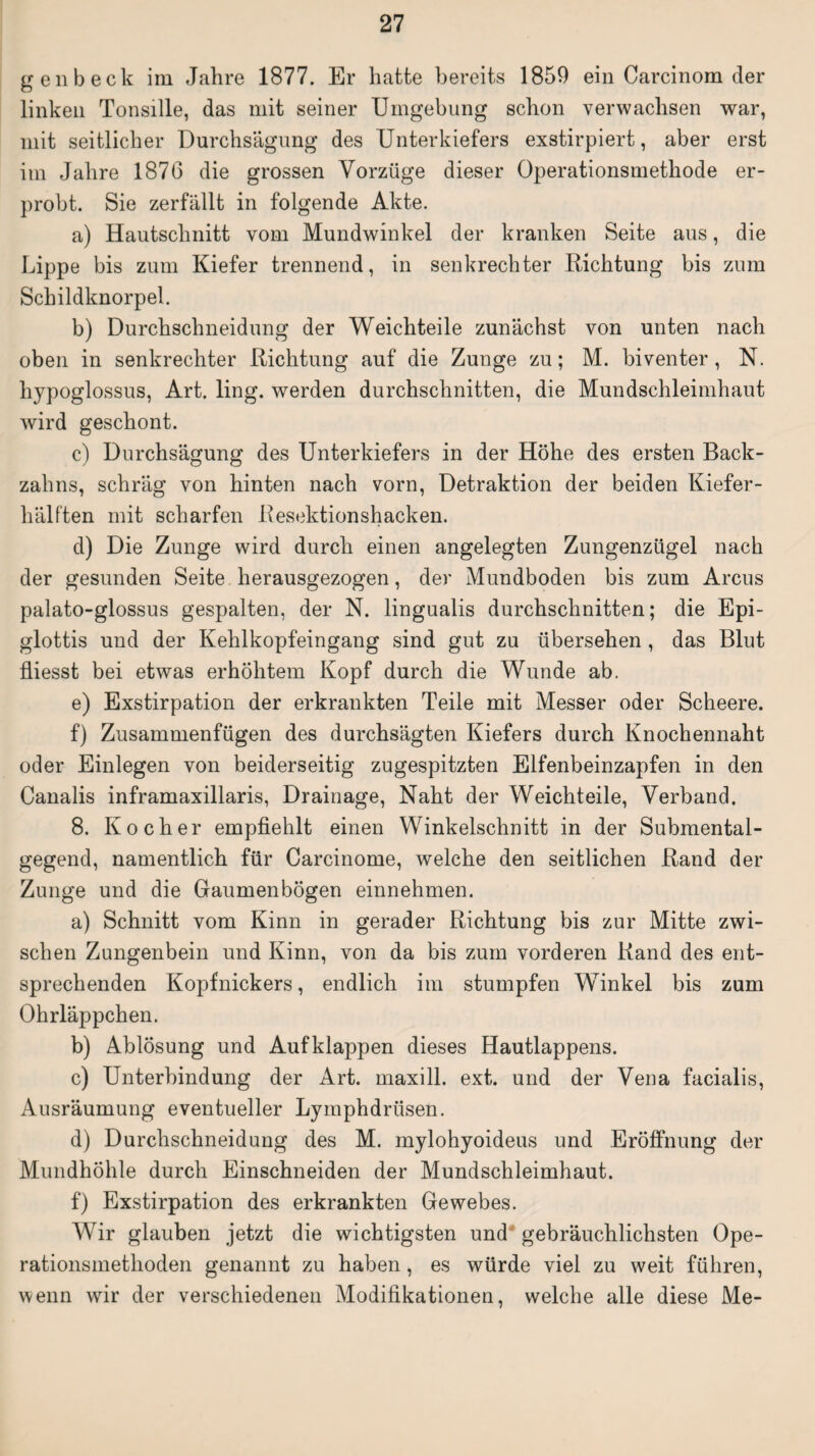 g en b eck im Jahre 1877. Er hatte bereits 1859 ein Carcinom der linken Tonsille, das mit seiner Umgebung schon verwachsen war, mit seitlicher Durchsägung des Unterkiefers exstirpiert, aber erst im Jahre 1876 die grossen Vorzüge dieser Operationsmethode er¬ probt. Sie zerfällt in folgende Akte. a) Hautschnitt vom Mundwinkel der kranken Seite aus, die Lippe bis zum Kiefer trennend, in senkrechter Richtung bis zum Schildknorpel. b) Durchschneidung der Weichteile zunächst von unten nach oben in senkrechter Richtung auf die Zunge zu; M. biventer, N. liypoglossus, Art. ling. werden durchschnitten, die Mundschleimhaut wird geschont. c) Durchsägung des Unterkiefers in der Höhe des ersten Back¬ zahns, schräg von hinten nach vorn, Detraktion der beiden Kiefer¬ hälften mit scharfen Resektionshacken. d) Die Zunge wird durch einen angelegten Zungenzügel nach der gesunden Seite herausgezogen, der Mundboden bis zum Arcus palato-glossus gespalten, der N. lingualis durchschnitten; die Epi¬ glottis und der Kehlkopfeingang sind gut zu übersehen , das Blut fliesst bei etwas erhöhtem Kopf durch die Wunde ab. e) Exstirpation der erkrankten Teile mit Messer oder Scheere. f) Zusammenfügen des durchsägten Kiefers durch Knochennaht oder Einlegen von beiderseitig zugespitzten Elfenbeinzapfen in den Canalis inframaxillaris, Drainage, Naht der Weichteile, Verband. 8. Kocher empfiehlt einen Winkelschnitt in der Submental¬ gegend, namentlich für Carcinome, welche den seitlichen Rand der Zunge und die Gaumenbögen einnehmen. a) Schnitt vom Kinn in gerader Richtung bis zur Mitte zwi¬ schen Zungenbein und Kinn, von da bis zum vorderen Rand des ent¬ sprechenden Kopfnickers, endlich im stumpfen Winkel bis zum Ohrläppchen. b) Ablösung und Auf klappen dieses Hautlappens. c) Unterbindung der Art. maxill. ext. und der Vena facialis, Ausräumung eventueller Lymphdrüsen. d) Durchschneidung des M. mylohyoideus und Eröffnung der Mundhöhle durch Einschneiden der Mundschleimhaut. f) Exstirpation des erkrankten Gewebes. Wir glauben jetzt die wichtigsten und gebräuchlichsten Ope¬ rationsmethoden genannt zu haben, es würde viel zu weit führen, wenn wir der verschiedenen Modifikationen, welche alle diese Me-