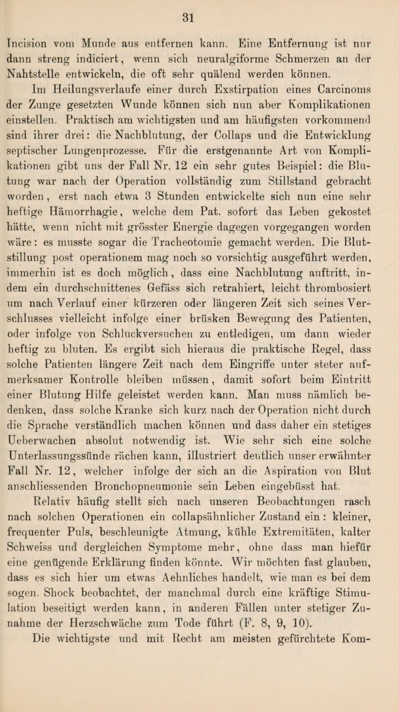 Incision vom Munde aus entfernen kann. Eine Entfernung ist nur dann streng indiciert, wenn sieb neuralgiforme Schmerzen an der Nahtstelle entwickeln, die oft sehr quälend werden können. Im Heilungsverlaufe einer durch Exstirpation eines Carcinoms der Zunge gesetzten Wunde können sich nun aber Komplikationen einstellen. Praktisch am wichtigsten und am häufigsten vorkommend sind ihrer drei: die Nachblutung, der Collaps und die Entwicklung septischer Lungenprozesse. Für die erstgenannte Art von Kompli¬ kationen gibt uns der Fall Nr. 12 ein sehr gutes Beispiel: die Blu¬ tung war nach der Operation vollständig zum Stillstand gebracht worden, erst nach etwa 3 Stunden entwickelte sich nun eine sehr heftige Hämorrhagie, welche dem Pat. sofort das Leben gekostet hätte, wenn nicht mit grösster Energie dagegen vorgegangen worden wäre: es musste sogar die Tracheotomie gemacht werden. Die Blut¬ stillung post operationem mag noch so vorsichtig ausgeführt werden, immerhin ist es doch möglich , dass eine Nachblutung auftritt, in¬ dem ein durchschnittenes Gefäss sich retrahiert, leicht thrombosiert um nach Verlauf einer kürzeren oder längeren Zeit sich seines Ver¬ schlusses vielleicht infolge einer brüsken Bewegung des Patienten, oder infolge von Schluckversuchen zu entledigen, um dann wieder heftig zu bluten. Es ergibt sich hieraus die praktische Regel, dass solche Patienten längere Zeit nach dem Eingriffe unter steter auf¬ merksamer Kontrolle bleiben müssen, damit sofort beim Eintritt einer Blutung Hilfe geleistet werden kann. Man muss nämlich be¬ denken, dass solche Kranke sich kurz nach der Operation nicht durch die Sprache verständlich machen können und dass daher ein stetiges Ueberwachen absolut notwendig ist. Wie sehr sich eine solche Unterlassungssünde rächen kann, illustriert deutlich unser erwähnter Fall Nr. 12, welcher infolge der sich an die Aspiration von Blut anschliessenden Bronchopneumonie sein Leben eingebüsst hat. Relativ häufig stellt sich nach unseren Beobachtungen rasch nach solchen Operationen ein collapsähnlicher Zustand ein : kleiner, frequenter Puls, beschleunigte Atmung, kühle Extremitäten, kalter Schweiss und dergleichen Symptome mehr, ohne dass man hiefür eine genügende Erklärung finden konnte. Wir möchten fast glauben, dass es sich hier um etwas Aehnliches handelt, wie man es bei dem sogen. Shock beobachtet, der manchmal durch eine kräftige Stimu¬ lation beseitigt werden kann, in anderen Fällen unter stetiger Zu¬ nahme der Herzschwäche zum Tode führt (F. 8, 9, 10). Die wichtigste und mit Recht am meisten gefürchtete Kom-