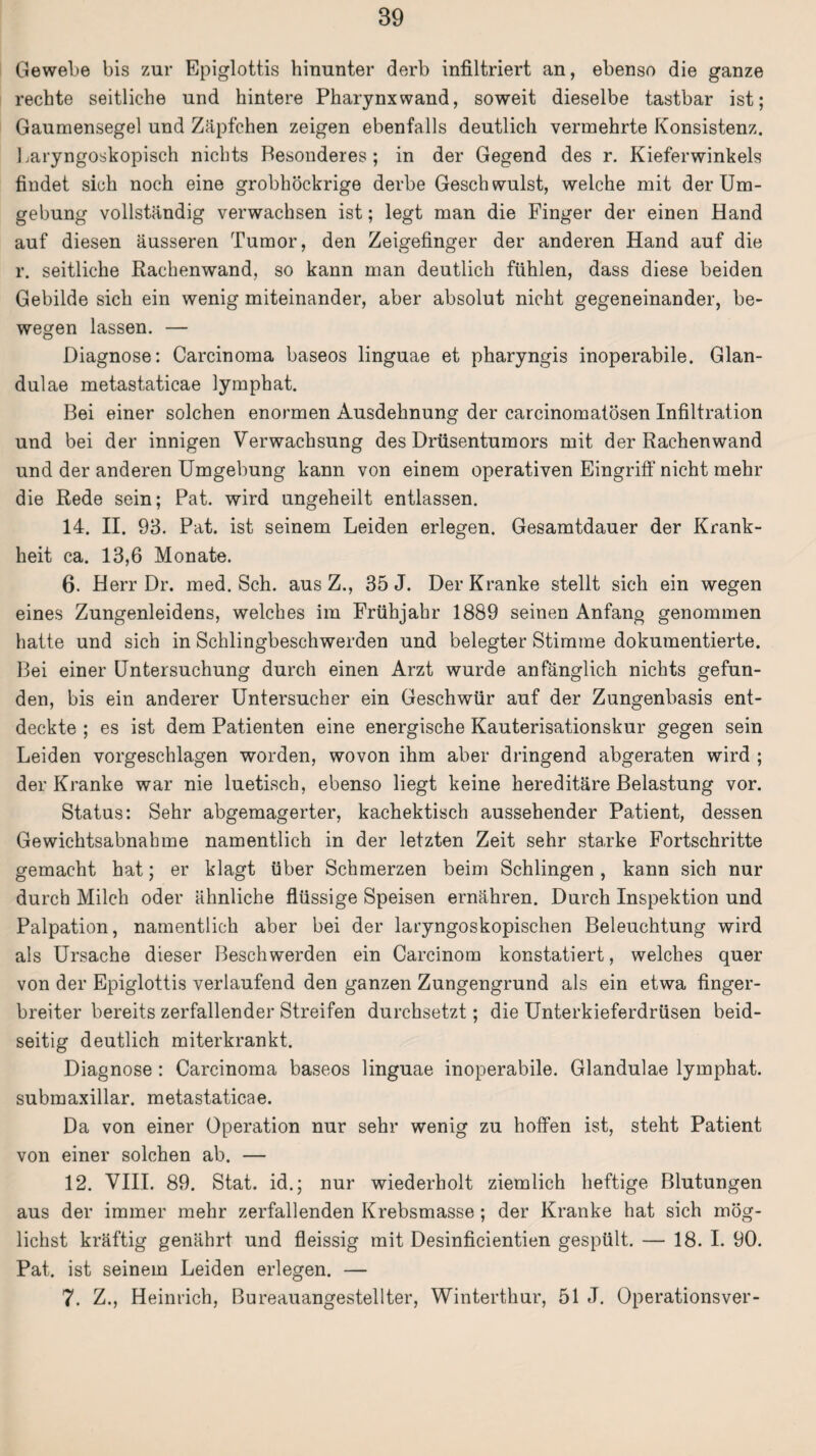 Gewebe bis zur Epiglottis hinunter derb infiltriert an, ebenso die ganze rechte seitliche und hintere Pharynx wand, soweit dieselbe tastbar ist; Gaumensegel und Zäpfchen zeigen ebenfalls deutlich vermehrte Konsistenz. Laryngoskopisch nichts Besonderes; in der Gegend des r. Kieferwinkels findet sich noch eine grobhöckrige derbe Geschwulst, welche mit der Um¬ gebung vollständig verwachsen ist; legt man die Finger der einen Hand auf diesen äusseren Tumor, den Zeigefinger der anderen Hand auf die r. seitliche Rachenwand, so kann man deutlich fühlen, dass diese beiden Gebilde sich ein wenig miteinander, aber absolut nicht gegeneinander, be¬ wegen lassen. — Diagnose: Carcinoma baseos linguae et pharyngis inoperabile. Glan¬ dulae metastaticae lymphat. Bei einer solchen enormen Ausdehnung der carcinomatösen Infiltration und bei der innigen Verwachsung des Drüsentumors mit der Rachenwand und der anderen Umgebung kann von einem operativen Eingriff nicht mehr die Rede sein; Pat. wird ungeheilt entlassen. 14. II. 93. Pat. ist seinem Leiden erlegen. Gesamtdauer der Krank¬ heit ca. 13,6 Monate. 6. Herr Dr. med. Sch. aus Z., 35 J. Der Kranke stellt sich ein wegen eines Zungenleidens, welches im Frühjahr 1889 seinen Anfang genommen hatte und sich in Schlingbeschwerden und belegter Stimme dokumentierte. Bei einer Untersuchung durch einen Arzt wurde anfänglich nichts gefun¬ den, bis ein anderer Untersucher ein Geschwür auf der Zungenbasis ent¬ deckte ; es ist dem Patienten eine energische Kauterisationskur gegen sein Leiden vorgeschlagen worden, wovon ihm aber dringend abgeraten wird ; der Kranke war nie luetisch, ebenso liegt keine hereditäre Belastung vor. Status: Sehr abgemagerter, kachektisch aussehender Patient, dessen Gewichtsabnahme namentlich in der letzten Zeit sehr starke Fortschritte gemacht hat; er klagt über Schmerzen beim Schlingen, kann sich nur durch Milch oder ähnliche flüssige Speisen ernähren. Durch Inspektion und Palpation, namentlich aber bei der laryngoskopischen Beleuchtung wird als Ursache dieser Beschwerden ein Carcinom konstatiert, welches quer von der Epiglottis verlaufend den ganzen Zungengrund als ein etwa finger¬ breiter bereits zerfallender Streifen durchsetzt; die Unterkieferdrüsen beid¬ seitig deutlich miterkrankt. Diagnose : Carcinoma baseos linguae inoperabile. Glandulae lymphat. submaxillar. metastaticae. Da von einer Operation nur sehr wenig zu hoffen ist, steht Patient von einer solchen ab. — 12. VIII. 89. Stat. id.; nur wiederholt ziemlich heftige Blutungen aus der immer mehr zerfallenden Krebsmasse ; der Kranke hat sich mög¬ lichst kräftig genährt und fleissig mit Desinficientien gespült. — 18. I. 90. Pat. ist seinem Leiden erlegen. — 7. Z., Heinrich, Bureauangestellter, Winterthur, 51 J. Operationsver-